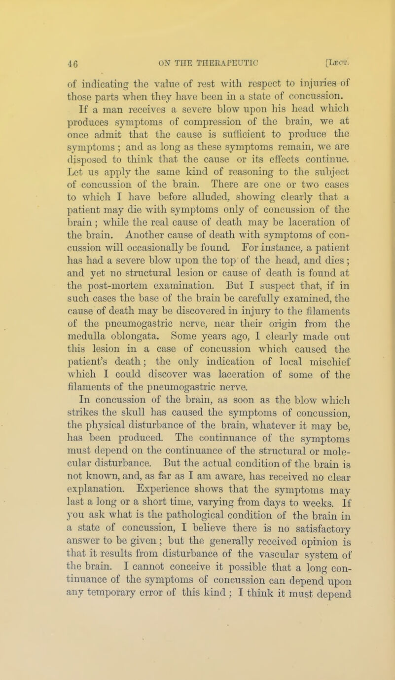 of indicating the value of rest with respect to injuries of those parts when they have been in a state of concussion. If a man receives a severe blow upon his head which produces symptoms of compression of the brain, we at once admit that the cause is sufficient to produce the symptoms ; and as long as these symptoms remain, we are disposed to think that the cause or its effects continue. Let us apply the same kind of reasoning to the subject of concussion of the brain. There are one or two cases to which I have before alluded, showing clearly that a patient may die with symptoms only of concussion of the brain; while the real cause of death may be laceration of the brain. Another cause of death with symptoms of con- cussion will occasionally be found. For instance, a patient has had a severe blow upon the top of the head, and dies ; and yet no structural lesion or cause of death is found at the post-mortem examination. But I suspect that, if in such cases the base of the brain be carefully examined, the cause of death may be discovered in injury to the filaments of the pneumogastric nerve, near their origin from the medulla oblongata. Some years ago, I clearly made out this lesion in a case of concussion which caused the patient’s death; the only indication of local mischief which I could discover was laceration of some of the filaments of the pneumogastric nerve. In concussion of the brain, as soon as the blow which strikes the skull has caused the symptoms of concussion, the physical disturbance of the brain, whatever it may be, has been produced. The continuance of the symptoms must depend on the continuance of the structural or mole- cular disturbance. But the actual condition of the brain is not known, and, as far as I am aware, has received no clear explanation. Experience shows that the symptoms may last a long or a short time, varying from days to weeks. If you ask what is the pathological condition of the brain in a state of concussion, I believe there is no satisfactory answer to be given; but the generally received opinion is that it results from disturbance of the vascular system of the brain. I cannot conceive it possible that a long con- tinuance of the symptoms of concussion can depend upon any temporary error of this kind ; I think it must depend