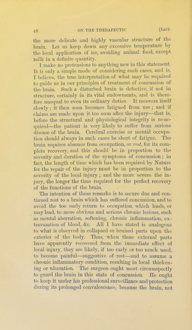 the more delicate and highly vascular structure of the brain. Let us keep down any excessive temperature by the local application of ice, avoiding animal food, except milk in a definite quantity. I make no pretensions to anything new in this statement. It is only a simple mode of considering such cases, and is, I believe, the true interpretation of what may be required to guide us in our principles of treatment of concussion of the brain. Such a disturbed brain is defective, if not in structure, certainly in its vital endowments, and is there- fore unequal to even its ordinary duties. It recovers itself slowly; it then soon becomes fatigued from use ; and if claims are made upon it too soon after the injury—that is, before the structural and physiological integrity is re-ac- quired—the patient is very likely to suffer from serious disease of the brain. Cerebral exercise or mental occupa- tion should always in such cases be short of fatigue. The brain requires absence from occupation, or rest, for its com- plete recovery, and this should be in proportion to the severity and duration of the symptoms of concussion; in fact, the length of time which has been required by Nature for the repair of the injury must be in proportion to the severity of the local injury ; and the more severe the in- jury, the longer the time required for the perfect recovery of the functions of the brain. The intention of these remarks is to secure due and con- tinued rest to a brain which has suffered concussion, and to avoid the too early return to occupation, which leads, or may lead, to more obvious and serious chronic lesions, such as mental aberration, softening, chronic inflammation, ex- travasation of blood, &c. All I have stated is analogous to what is observed in collapsed or bruised parts upon the exterior of the body. Thus, when those external parts have apparently recovered from the immediate effect of local injury, they are likely, if too early or too much used, to become painful—suggestive of rest—and to assume a chronic inflammatory condition, resulting in local thicken- ing or ulceration. The surgeon ought most circumspectly to guard the brain in this state of concussion. He ought to keep it under his professional surveillance and protection during its prolonged convalescence, because the brain, not