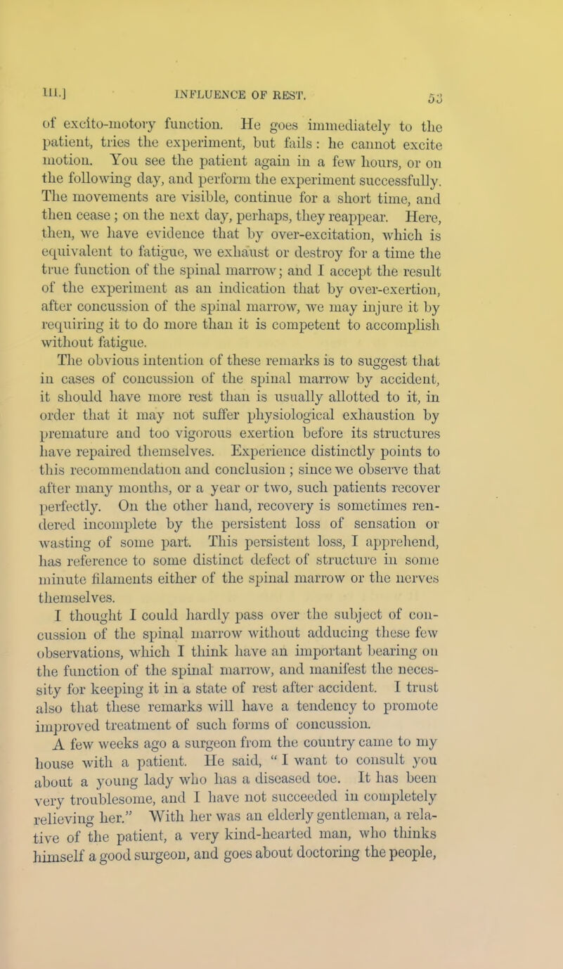 5o of excito-motory function. He goes immediately to the patient, tries the experiment, but fails: he cannot excite motion. You see the patient again in a few hours, or on the following clay, and perform the experiment successfully. The movements are visible, continue for a short time, and then cease; on the next day, perhaps, they reappear. Here, then, we have evidence that by over-excitation, which is equivalent to fatigue, we exhaust or destroy for a time the true function of the spinal marrow; and I accept the result of the experiment as an indication that by over-exertion, after concussion of the spinal marrow, we may injure it by requiring it to do more than it is competent to accomplish without fatigue. The obvious intention of these remarks is to suggest that in cases of concussion of the spinal marrow by accident, it should have more rest than is usually allotted to it, in order that it may not suffer physiological exhaustion by premature and too vigorous exertion before its structures have repaired themselves. Experience distinctly points to this recommendation and conclusion ; since we observe that after many months, or a year or two, such patients recover perfectly. On the other hand, recovery is sometimes ren- dered incomplete by the persistent loss of sensation or wasting of some part. This persistent loss, I apprehend, has reference to some distinct defect of structure in some minute filaments either of the spinal marrow or the nerves themselves. I thought I could hardly pass over the subject of con- cussion of the spinal marrow without adducing these few observations, which I think have an important bearing on the function of the spinal marrow, and manifest the neces- sity for keeping it in a state of rest after accident. I trust also that these remarks will have a tendency to promote improved treatment of such forms of concussion. A few weeks ago a surgeon from the country came to my house with a patient. He said, “ 1 want to consult you about a young lady who has a diseased toe. It has been very troublesome, and I have not succeeded in completely relieving her.” With her was an elderly gentleman, a rela- tive of the patient, a very kind-hearted man, who thinks himself a good surgeon, and goes about doctoring the people,