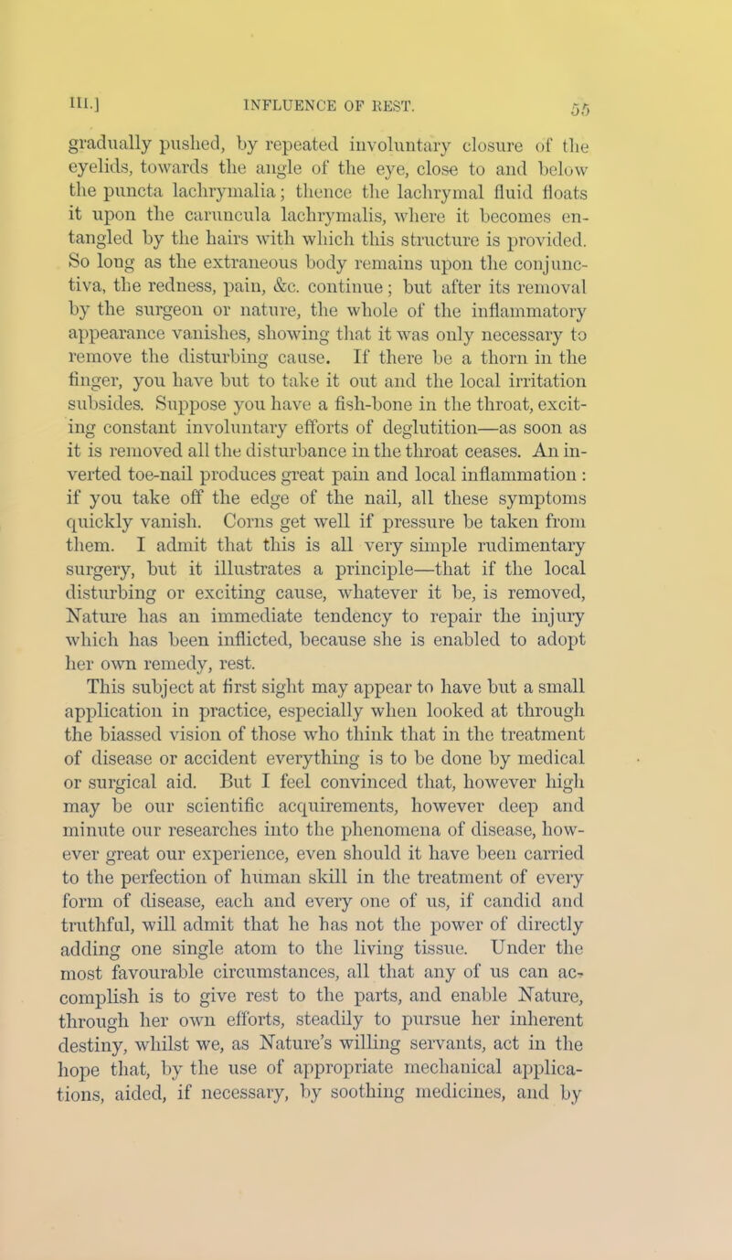 gradually pushed, by repeated involuntary closure of the eyelids, towards the angle of the eye, close to and below the puncta lachrymalia; thence the lachrymal fluid floats it upon the caruncula lachrymalis, where it becomes en- tangled by the hairs with which this structure is provided. So long as the extraneous body remains upon the conjunc- tiva, the redness, pain, &c. continue; but after its removal by the surgeon or nature, the whole of the inflammatory appearance vanishes, showing that it was only necessary to remove the disturbing cause. If there be a thorn in the finger, yon have but to take it out and the local irritation subsides. Suppose you have a fish-bone in the throat, excit- ing constant involuntary efforts of deglutition—as soon as it is removed all the disturbance in the throat ceases. An in- verted toe-nail produces great pain and local inflammation : if you take off the edge of the nail, all these symptoms quickly vanish. Corns get well if pressure be taken from them. I admit that this is all very simple rudimentary surgery, but it illustrates a principle—that if the local disturbing or exciting cause, whatever it be, is removed, Nature has an immediate tendency to repair the injury which has been inflicted, because she is enabled to adopt her own remedy, rest. This subject at first sight may appear to have but a small application in practice, especially when looked at through the biassed vision of those who think that in the treatment of disease or accident everything is to be done by medical or surgical aid. But I feel convinced that, however high may be our scientific acquirements, however deep and minute our researches into the phenomena of disease, how- ever great our experience, even should it have been carried to the perfection of human skill in the treatment of every form of disease, each and every one of us, if candid and truthful, will admit that he has not the power of directly adding one single atom to the living tissue. Under the most favourable circumstances, all that any of us can ac- complish is to give rest to the parts, and enable Nature, through her own efforts, steadily to pursue her inherent destiny, whilst we, as Nature’s willing servants, act in the hope that, by the use of appropriate mechanical applica- tions, aided, if necessary, by soothing medicines, and by