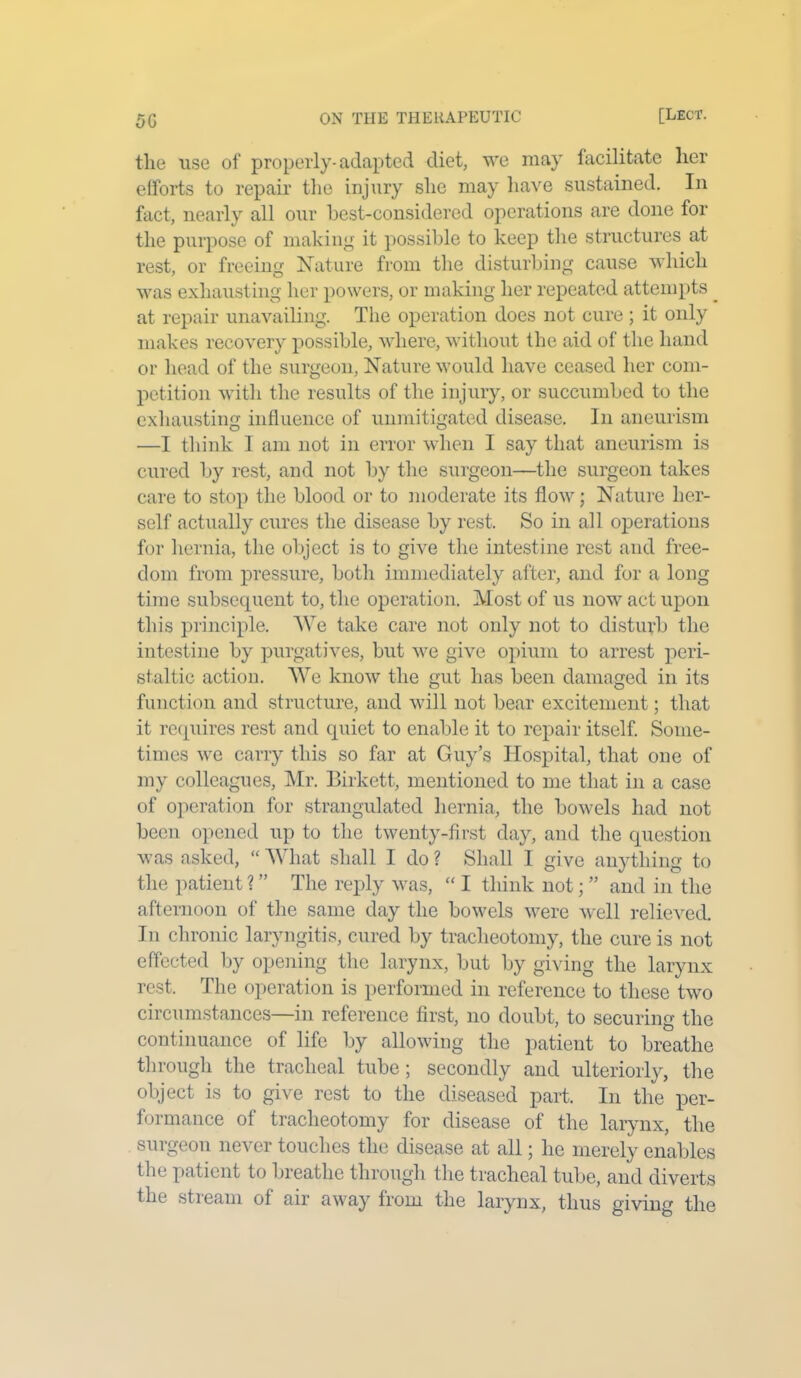 5G the use of properly-adapted diet, we may facilitate lier efforts to repair the injury she may have sustained. In fact, nearly all our best-considered operations are done for the purpose of making it possible to keep the structures at rest, or freeing Nature from the disturbing cause which was exhausting her powers, or making her repeated attempts _ at repair unavailing. The operation does not cure ; it only makes recovery possible, where, without the aid of the hand or head of the surgeon, Nature would have ceased her com- petition with the results of the injury, or succumbed to the exhausting influence of unmitigated disease. In aneurism —I think I am not in error when I say that aneurism is cured by rest, and not by the surgeon—the surgeon takes care to stop the blood or to moderate its flow; Nature her- self actually cures the disease by rest. So in all operations for hernia, the object is to give the intestine rest and free- dom from pressure, both immediately after, and for a long time subsequent to, the operation. Most of us now act upon this principle. We take care not only not to disturb the intestine by purgatives, but we give opium to arrest peri- staltic action. We know the gut has been damaged in its function and structure, and will not bear excitement; that it requires rest and cpiiet to enable it to repair itself. Some- times we carry this so far at Guy’s Hospital, that one of my colleagues, Mr. Birkett, mentioned to me that in a case of operation for strangulated hernia, the bowels had not been opened up to the twenty-first day, and the question was asked, “ What shall I do ? Shall I give anything to the patient ? ” The reply was, “ I think not; ” and in the afternoon of the same day the bowels were well relieved. In chronic laryngitis, cured by tracheotomy, the cure is not effected by opening the larynx, but by giving the larynx rest. The operation is performed in reference to these two circumstances—in reference first, no doubt, to securing the continuance of life by allowing the patient to breathe through the tracheal tube; secondly and ulteriorly, the object is to give rest to the diseased part. In the per- formance of tracheotomy for disease of the larynx, the surgeon never touches the disease at all; he merely enables the patient to breathe through the tracheal tube, and diverts the stream of air away from the larynx, thus giving the