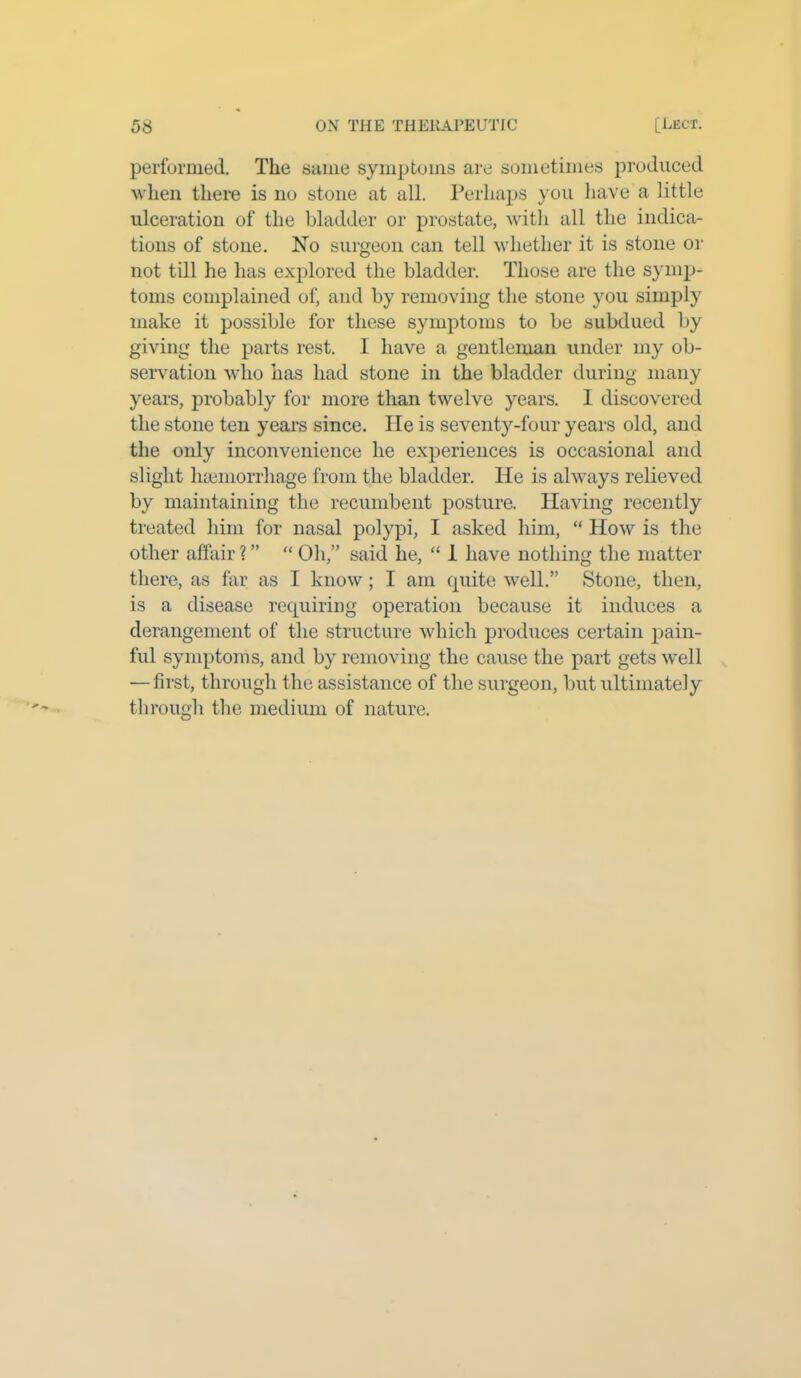 performed. The same symptoms are sometimes produced when there is no stone at all. Perhaps you have a little ulceration of the bladder or prostate, with all the indica- tions of stone. No surgeon can tell whether it is stone or not till he has explored the bladder. Those are the symp- toms complained of, and by removing the stone you simply make it possible for these symptoms to be subdued by giving the parts rest. I have a gentleman under my ob- servation who has had stone in the bladder during many years, probably for more than twelve years. 1 discovered the stone ten years since. He is seventy-four years old, and the only inconvenience he experiences is occasional and slight haemorrhage from the bladder. He is always relieved by maintaining the recumbent posture. Having recently treated him for nasal polypi, I asked him, “ How is the other affair ? ” “ Oh,” said he, “ 1 have nothing the matter there, as far as I know; I am quite well.” Stone, then, is a disease requiring operation because it induces a derangement of the structure which produces certain pain- ful symptoms, and by removing the cause the part gets well — first, through the assistance of the surgeon, but ultimately through the medium of nature.