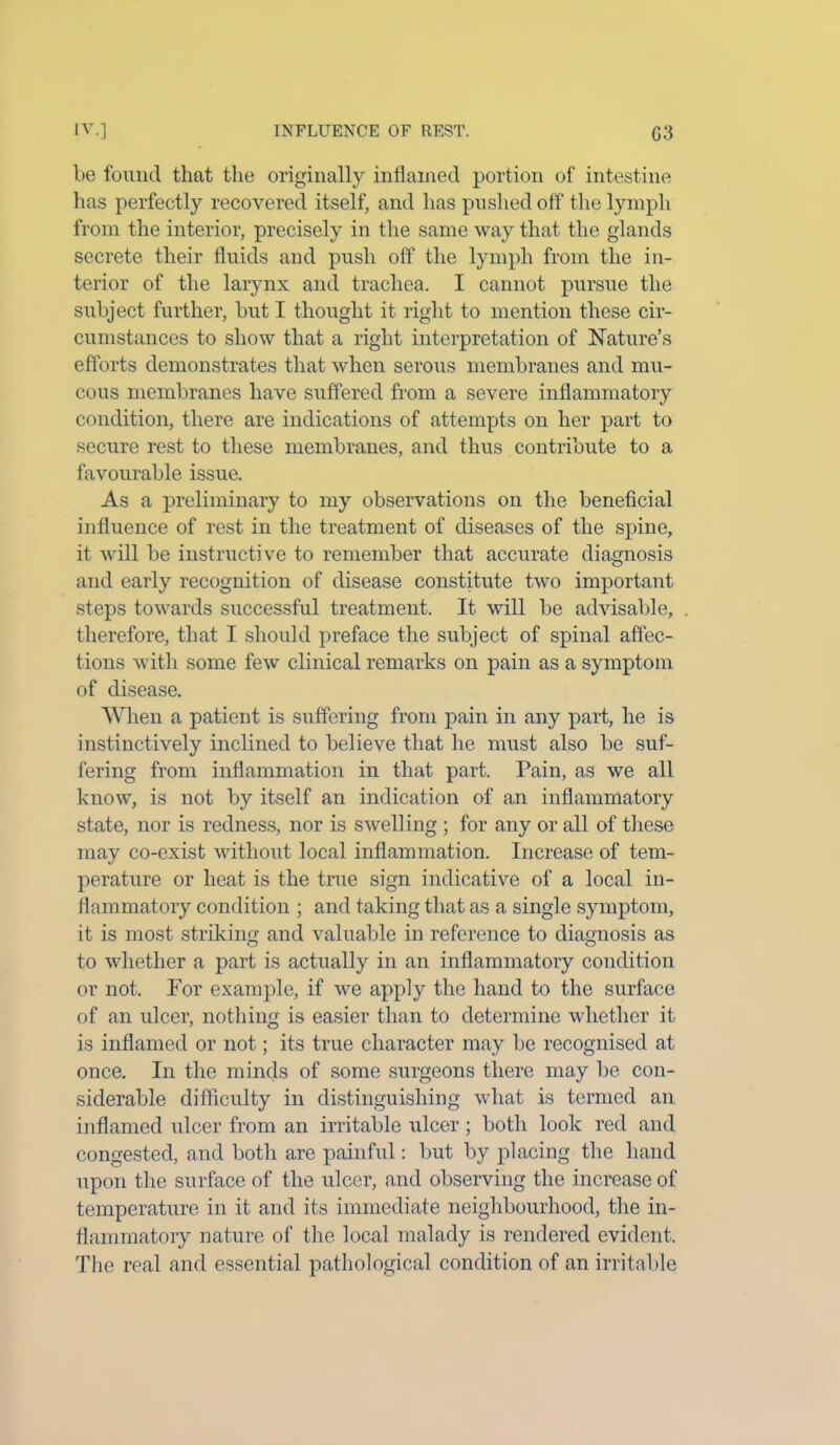 be found that the originally inflamed portion of intestine has perfectly recovered itself, and lias pushed off the lymph from the interior, precisely in the same way that the glands secrete their fluids and push off the lymph from the in- terior of the larynx and trachea. I cannot pursue the subject further, but I thought it right to mention these cir- cumstances to show that a right interpretation of Nature’s efforts demonstrates that when serous membranes and mu- cous membranes have suffered from a severe inflammatory condition, there are indications of attempts on her part to secure rest to these membranes, and thus contribute to a favourable issue. As a preliminary to my observations on the beneficial influence of rest in the treatment of diseases of the spine, it will be instructive to remember that accurate diagnosis and early recognition of disease constitute two important steps towards successful treatment. It will be advisable, therefore, that I should preface the subject of spinal affec- tions with some few clinical remarks on pain as a symptom of disease. When a patient is suffering from pain in any part, he is instinctively inclined to believe that he must also be suf- fering from inflammation in that part. Pain, as we all know, is not by itself an indication of an inflammatory state, nor is redness, nor is swelling ; for any or all of these may co-exist without local inflammation. Increase of tem- perature or heat is the true sign indicative of a local in- flammatory condition ; and taking that as a single symptom, it is most striking and valuable in reference to diagnosis as to whether a part is actually in an inflammatory condition or not. For example, if we apply the hand to the surface of an ulcer, nothing is easier than to determine whether it is inflamed or not; its true character may be recognised at once. In the minds of some surgeons there may be con- siderable difficulty in distinguishing what is termed an inflamed ulcer from an irritable ulcer; both look red and congested, and both are painful: but by placing the hand upon the surface of the ulcer, and observing the increase of temperature in it and its immediate neighbourhood, the in- flammatory nature of the local malady is rendered evident. The real and essential pathological condition of an irritable