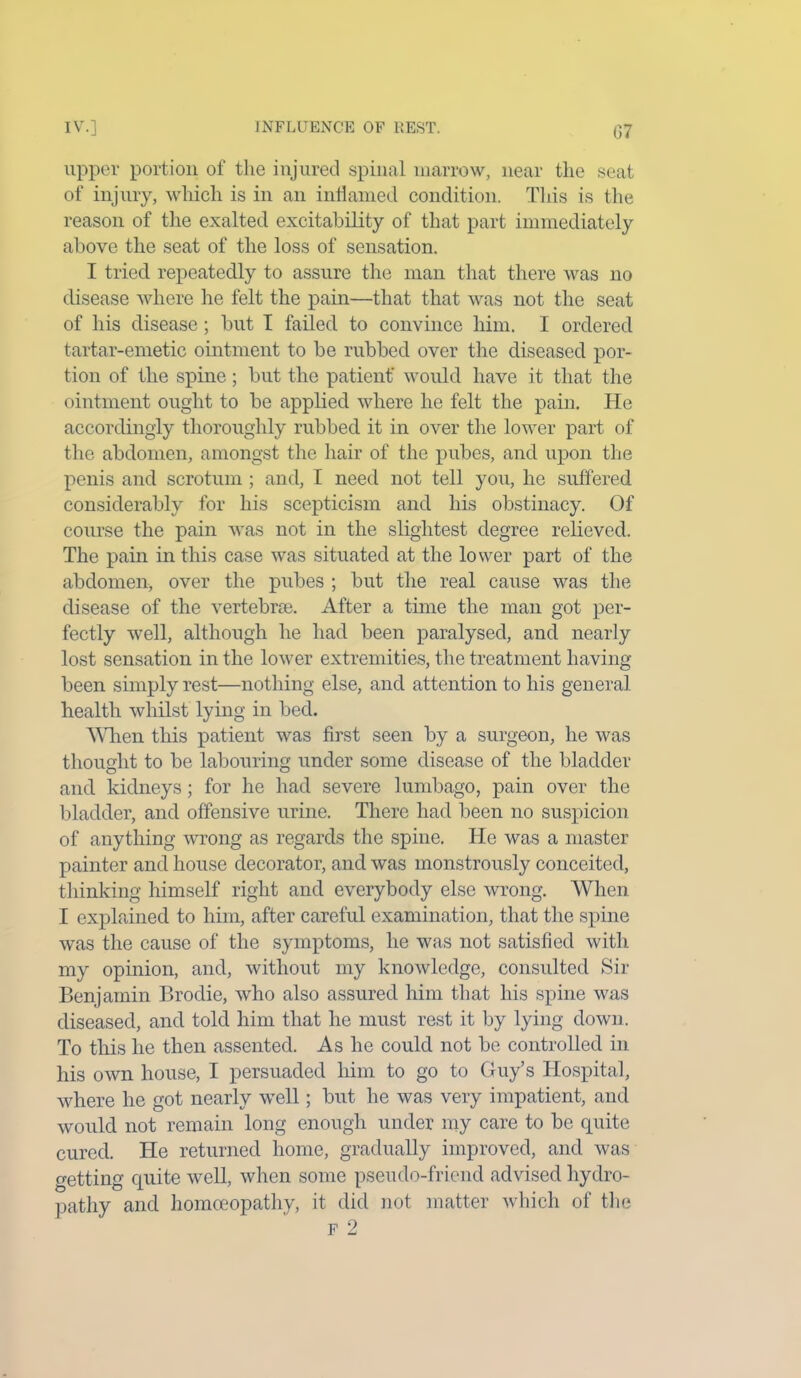 upper portion of the injured spinal marrow, near the seat of injury, which is in an inflamed condition. Tins is the reason of the exalted excitability of that part immediately above the seat of the loss of sensation. I tried repeatedly to assure the man that there was no disease where he felt the pain—that that was not the seat of his disease; but I failed to convince him. I ordered tartar-emetic ointment to be rubbed over the diseased por- tion of the spine; but the patient' would have it that the ointment ought to be applied where he felt the pain. He accordingly thoroughly rubbed it in over the lower part of the abdomen, amongst the hair of the pubes, and upon the penis and scrotum ; and, I need not tell you, he suffered considerably for his scepticism and his obstinacy. Of course the pain was not in the slightest degree relieved. The pain in this case was situated at the lower part of the abdomen, over the pubes ; but the real cause was the disease of the vertebra?. After a time the man got per- fectly well, although he had been paralysed, and nearly lost sensation in the lower extremities, the treatment having been simply rest—nothing else, and attention to his general health whilst lying in bed. Alien this patient was first seen by a surgeon, he was thought to be labouring under some disease of the bladder and kidneys; for he had severe lumbago, pain over the bladder, and offensive urine. There had been no suspicion of anything wrong as regards the spine. He was a master painter and house decorator, and was monstrously conceited, thinking himself right and everybody else wrong. When I explained to him, after careful examination, that tire spine was the cause of the symptoms, he was not satisfied with my opinion, and, without my knowledge, consulted Sir Benjamin Brodie, who also assured him that his spine was diseased, and told him that he must rest it by lying down. To this he then assented. As he could not be controlled in his own house, I persuaded him to go to Guy’s Hospital, where he got nearly well; but he was very impatient, and would not remain long enough under my care to be quite cured. He returned home, gradually improved, and was getting quite well, when some pseudo-friend advised hydro- pathy and homoeopathy, it did not matter which of the