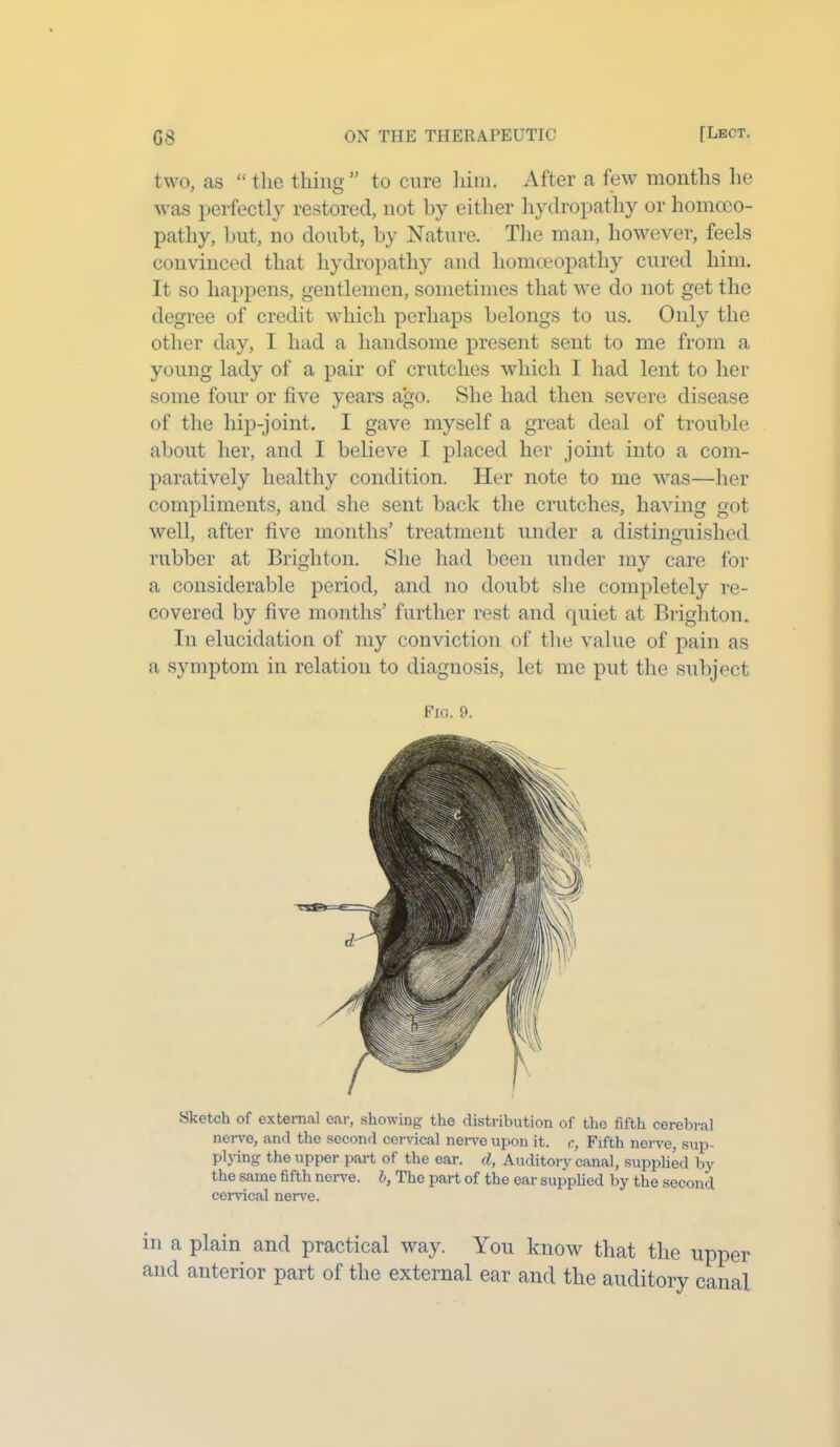 two, as “the thing” to cure him. After a few months he was perfectly restored, not by either hydropathy or homoeo- pathy, but, no doubt, by Nature. The man, however, feels convinced that hydropathy and homoeopathy cured him. It so happens, gentlemen, sometimes that we do not get the degree of credit which perhaps belongs to us. Only the other day, I had a handsome present sent to me from a young lady of a pair of crutches which I had lent to her some four or five years ago. She had then severe disease of the hip-joint. I gave myself a great deal of trouble about her, and I believe I placed her joint into a com- paratively healthy condition. Her note to me was—her compliments, and she sent back the crutches, having got well, after five months’ treatment under a distinguished rubber at Brighton. She had been under my care for a considerable period, and no doubt she completely re- covered by five months’ further rest and quiet at Brighton. In elucidation of my conviction of the value of pain as a symptom in relation to diagnosis, let me put the subject Fig. 9. Sketch of external ear, showing the distribution of the fifth cerebral nerve, and the second cervical nerve upon it. c, Fifth nerve, sup- plying the upper part of the ear. d, Auditory canal, supplied by the same fifth nerve, b, The part of the ear supplied by the second cervical nerve. in a plain and practical way. You know that the upper and anterior part of the external ear and the auditory canal