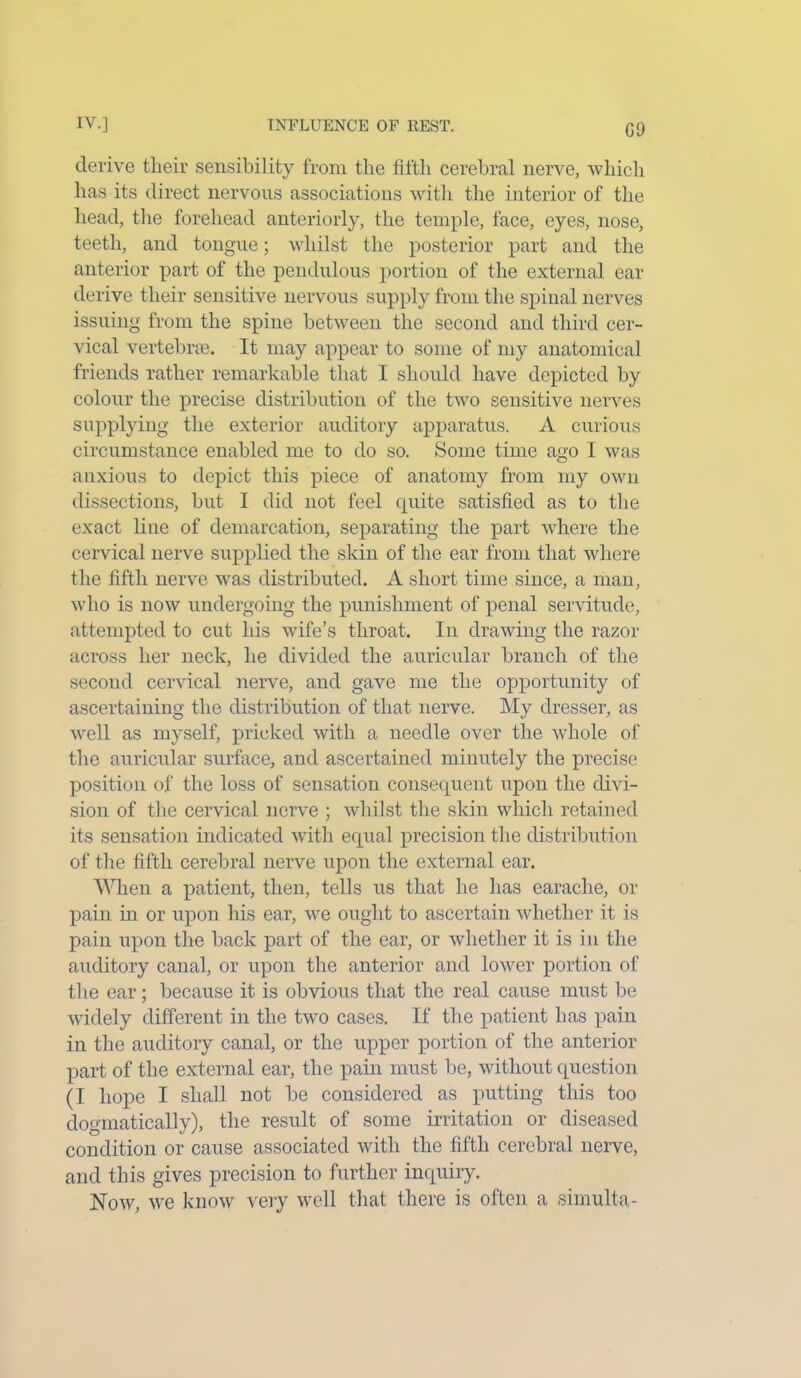 derive tlieir sensibility from the fifth cerebral nerve, which has its direct nervous associations with the interior of the head, the forehead anteriorly, the temple, face, eyes, nose, teeth, and tongue; whilst the posterior part and the anterior part of the pendulous portion of the external ear derive their sensitive nervous supply from the spinal nerves issuing from the spine between the second and third cer- vical vertebrae. It may appear to some of my anatomical friends rather remarkable that I should have depicted by colour the precise distribution of the two sensitive nerves supplying the exterior auditory apparatus. A curious circumstance enabled me to do so. Some time ago I was anxious to depict this piece of anatomy from my own dissections, but I did not feel quite satisfied as to the exact line of demarcation, separating the part where the cervical nerve supplied the skin of the ear from that where the fifth nerve was distributed. A short time since, a man, who is now undergoing the punishment of penal servitude, attempted to cut his wife’s throat. In drawing the razor across her neck, he divided the auricular branch of the second cervical nerve, and gave me the opportunity of ascertaining the distribution of that nerve. My dresser, as well as myself, pricked with a needle over the whole of the auricular surface, and ascertained minutely the precise position of the loss of sensation consequent upon the divi- sion of the cervical nerve ; whilst the skin which retained its sensation indicated with equal precision the distribution of the fifth cerebral nerve upon the external ear. When a patient, then, tells us that he has earache, or pain in or upon his ear, we ought to ascertain whether it is pain upon the back part of the ear, or whether it is in the auditory canal, or upon the anterior and lower portion of the ear; because it is obvious that the real cause must be widely different in the two cases. If the patient has pain in the auditory canal, or the upper portion of the anterior part of the external ear, the pain must be, without question (I hope I shall not be considered as putting this too dogmatically), the result of some irritation or diseased condition or cause associated with the fifth cerebral nerve, and this gives precision to further inquiry. Now, we know very well that there is often a simulta-