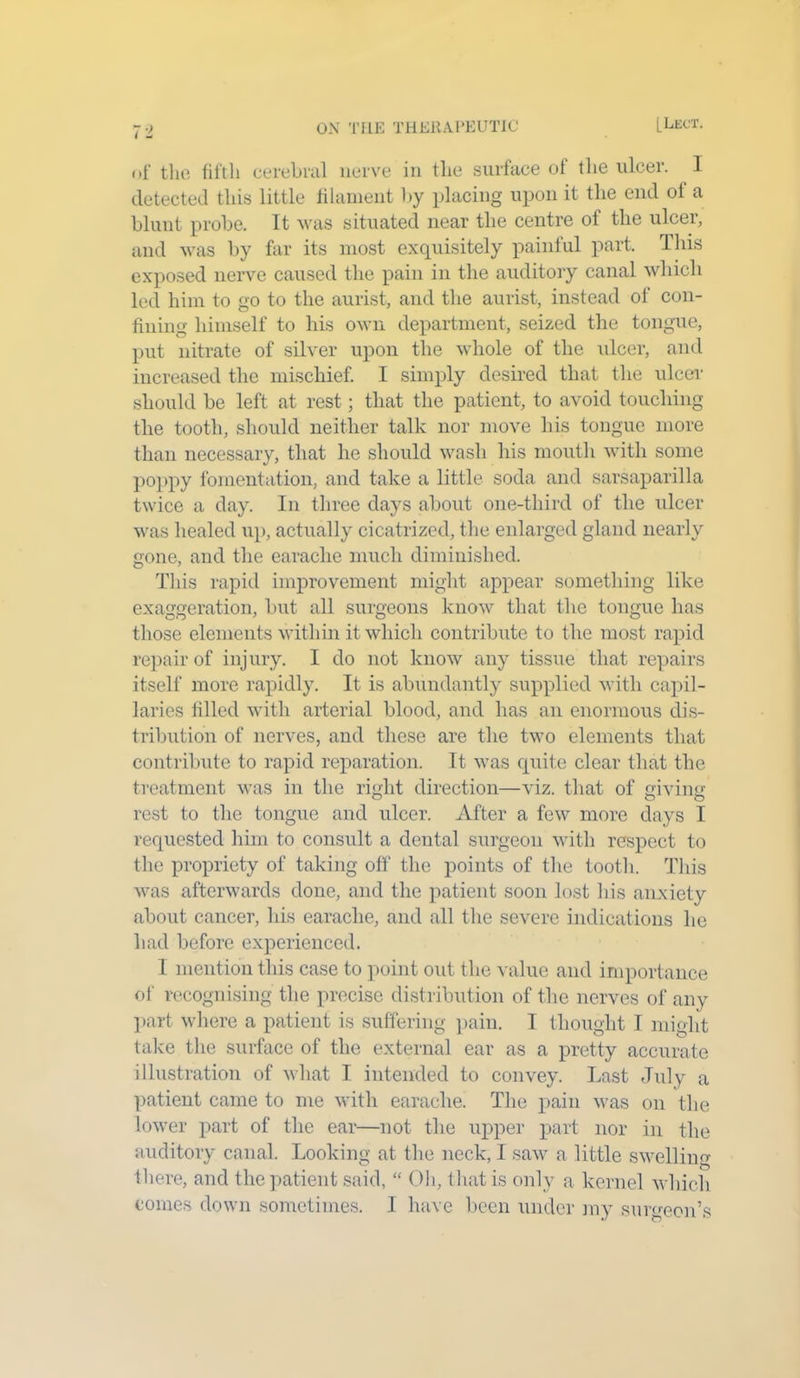 of the fifth cerebral nerve in the surface ol the ulcer. I detected this little filament by placing upon it the end ol a blunt probe. It was situated near the centre of the ulcer, and was by far its most exquisitely painful part. This exposed nerve caused the pain in the auditory canal which led him to go to the aurist, and the aurist, instead of con- fining himself to his own department, seized the tongue, put nitrate of silver upon the whole of the ulcer, and increased the mischief. I simply desired that the ulcer should be left at rest; that the patient, to avoid touching the tooth, should neither talk nor move his tongue more than necessary, that he should wash his mouth with some poppy fomentation, and take a little soda and sarsaparilla twice a day. In three days about one-third of the ulcer was healed up, actually cicatrized, the enlarged gland nearly gone, and the earache much diminished. This rapid improvement might appear something like exaggeration, but all surgeons know that the tongue has those elements within it which contribute to the most rapid repair of injury. I do not know any tissue that repairs itself more rapidly. It is abundantly supplied with capil- laries filled with arterial blood, and has an enormous dis- tribution of nerves, and these are the two elements that contribute to rapid reparation. It was quite clear that the treatment was in the right direction—viz. that of giving rest to the tongue and ulcer. After a few more days I requested him to consult a dental surgeon with respect to the propriety of taking off the points of the tooth. This was afterwards done, and the patient soon lost his anxiety about cancer, his earache, and all the severe indications he had before experienced. I mention this case to point out the value and importance of recognising the precise distribution of the nerves of any part where a patient is suffering pain. I thought I might take the surface of the external ear as a pretty accurate illustration of what I intended to convey. Last July a patient came to me with earache. The pain was on the lower part of the ear—not the upper part nor in the auditory canal. Looking at the neck, I saw a little swelling there, and the patient said, “ Oh, that is only a kernel which