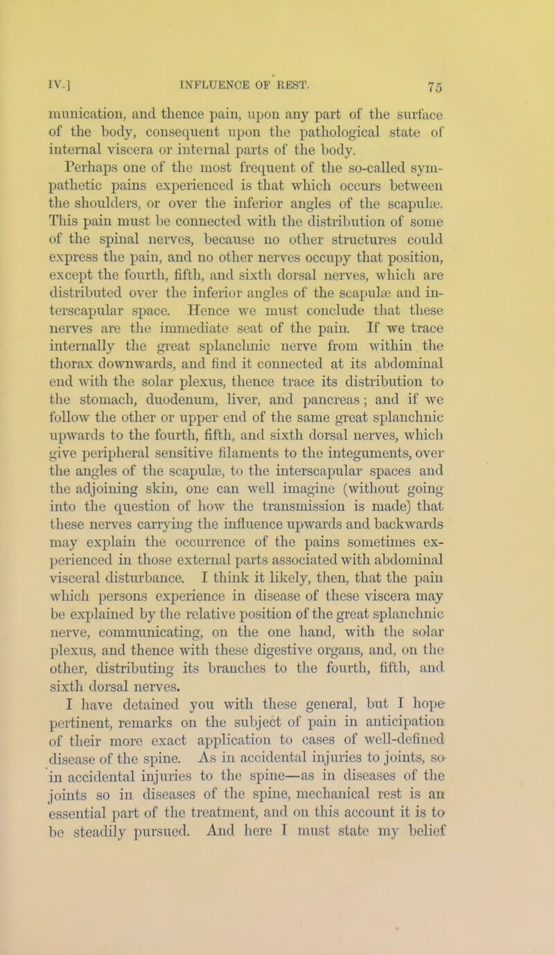 munication, and thence pain, upon any part of the surface of the body, consequent upon the pathological state of internal viscera or internal parts of the body. Perhaps one of the most frequent of the so-called sym- pathetic pains experienced is that which occurs between the shoulders, or over the inferior angles of the scapulae. This pain must be connected with the distribution of some of the spinal nerves, because no other structures could express the pain, and no other nerves occupy that position, except the fourth, fifth, and sixth dorsal nerves, which are distributed over the inferior angles of the scapulae and in- terscapular space. Hence we must conclude that these nerves are the immediate seat of the pain. If we trace internally the great splanchnic nerve from within the thorax downwards, and find it connected at its abdominal end with the solar plexus, thence trace its distribution to the stomach, duodenum, liver, and pancreas; and if we follow the other or upper end of the same great splanchnic upwards to the fourth, fifth, and sixth dorsal nerves, which give peripheral sensitive filaments to the integuments, over the angles of the scapuhe, to the interscapular spaces and the adjoining skin, one can well imagine (without going into the question of how the transmission is made) that these nerves carrying the influence upwards and backwards may explain the occurrence of the pains sometimes ex- perienced in those external parts associated with abdominal visceral disturbance. I think it likely, then, that the pain which persons experience in disease of these viscera may be explained by the relative position of the great splanchnic nerve, communicating, on the one hand, with the solar plexus, and thence with these digestive organs, and, on the other, distributing its branches to the fourth, fifth, and sixth dorsal nerves. I have detained you with these general, but I hope pertinent, remarks on the subject of pain in anticipation of their more exact application to cases of well-defined disease of the spine. As in accidental injuries to joints, so in accidental injuries to the spine—as in diseases of the joints so in diseases of the spine, mechanical rest is an essential part of the treatment, and on this account it is to be steadily pursued. And here T must state my belief