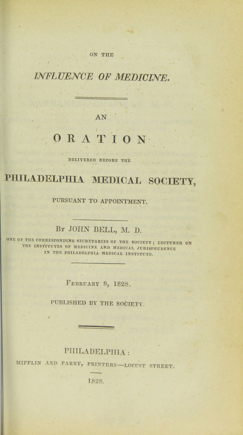 ON THE . / i INFLUENCE OF MEDICINE. AN ORATION DELIVERED BEFORE THE PHILADELPHIA MEDICAL SOCIETY, PURSUANT TO APPOINTMENT. By JOHN BELL, M. D. ORE OF THE CORRESPONDING SECRETARIES OF THE SOCIETY ; LECTURER ON TIIE INSTITUTES OF MEDICINE AND MEDICAL JURISPRUDENCE IN IIIE PHILADELPHIA MEDICAL INSTITUTE. February 9, 1S28. PUBLISHED BY TIIE SOCIETY. PHILADELPHIA: MIFFLIN AND PARRY, PRINTERS—LOCUST STREET 182S.