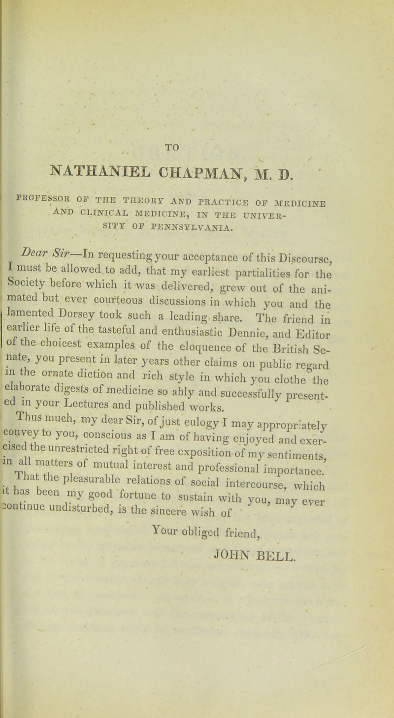 TO NATHANIEL CHAPMAN, M. D. PROFESSOR OF THE THEORY AND PRACTICE OF MEDICINE AND CLINICAL MEDICINE, IN THE UNIVER- SITY OF PENNSYLVANIA. Bear Sir~-[n requesting your acceptance of this Discourse, I must be allowed to add, that my earliest partialities for the Society before which it was delivered, grew out of the ani- mated but ever courteous discussions in which you and the lamented Dorsey took such a leading share. The friend in earlier life of the tasteful and enthusiastic Dennie, and Editor o the choicest examples of the eloquence of the British Se- nate, you present in later years other claims on public regard in tie ornate diction and rich style in which you clothe the elaborate digests of medicine so ably and successfully present- ed in your Lectures and published works. Thus much, my dear Sir, of just eulogy I may appropriately convey to you, conscious as I am of having enjoyed and exer- cised the unrestricted right of free exposition of my sentiments, in a 1 matters of mutual interest and professional importance. ia ie ]i easurable relations of social intercourse, which it has been my good fortune to sustain with you, may ever sontinue undisturbed, is the sincere wish of Your obliged friend, JOHN BELL.