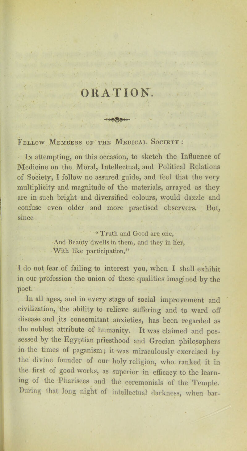 ORATION. •4 I 1 m , * * •, '• ,t I ' - Fellow Members of the Medical Society : * * ' » \ / » In attempting, on this occasion, to sketch the Influence of Medicine on the Moral, Intellectual, and Political Relations of Society, I follow no assured guide, and feel that the very multiplicity and magnitude of the materials, arrayed as they are in such bright and diversified colours, would dazzle and confuse even older and more practised observers. But, since “ Truth and Good arc one. And Beauty dwells in them, and they in her. With like participation,” , t I do not fear of failing to interest you, when I shall exhibit in our profession the union of these qualities imagined by the poet. In all ages, and in every stage of social improvement and civilization, the ability to relieve suffering and to ward off disease and jts concomitant anxieties, has been regarded as the noblest attribute ot humanity. It was claimed and pos- sessed by the Egyptian priesthood and Grecian philosophers in the times of paganism; it was miraculously exercised by the divine founder of our holy religion, who ranked it in the first oi good works, as superior in efficacy to the learn- ing of the Pharisees and the ceremonials of the Temple. During that long night ol intellectual darkness, when bar-