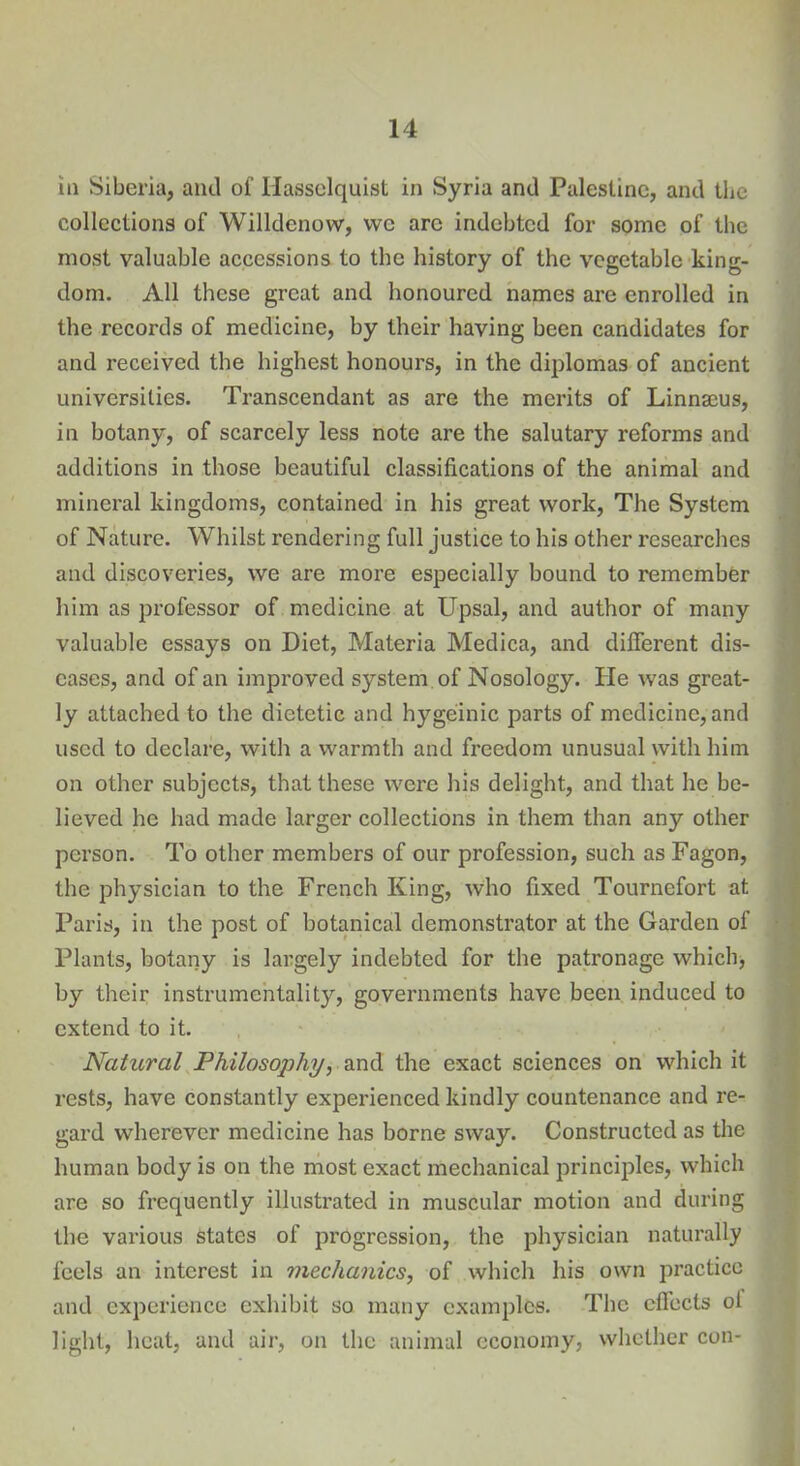 in Siberia, and of Hasselquist in Syria and Palestine, and the collections of Willdenovv, we are indebted for some of the most valuable accessions to the history of the vegetable king- dom. All these great and honoured names are enrolled in the records of medicine, by their having been candidates for and received the highest honours, in the diplomas of ancient universities. Transcendant as are the merits of Linnaeus, in botany, of scarcely less note are the salutary reforms and additions in those beautiful classifications of the animal and mineral kingdoms, contained in his great work, The System of Nature. Whilst rendering full justice to his other researches and discoveries, we are more especially bound to remember him as professor of medicine at Upsal, and author of many valuable essays on Diet, Materia Medica, and different dis- eases, and of an improved system of Nosology. lie was great- ly attached to the dietetic and hygeinic parts of medicine, and used to declare, with a warmth and freedom unusual with him on other subjects, that these were his delight, and that he be- lieved he had made larger collections in them than any other person. To other members of our profession, such as Fagon, the physician to the French King, who fixed Tournefort at Paris, in the post of botanical demonstrator at the Garden of Plants, botany is largely indebted for the patronage which, by their instrumentality, governments have been induced to extend to it. Natural Philosophy, and the exact sciences on which it rests, have constantly experienced kindly countenance and re- gard wherever medicine has borne sway. Constructed as the human body is on the most exact mechanical principles, which are so frequently illustrated in muscular motion and during the various states of progression, the physician naturally feels an interest in mechanics, of which his own practice and experience exhibit so many examples. The effects ot light, heat, and air, on the animal economy, whether con*