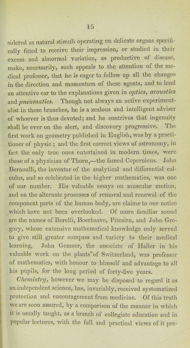 sidered as natural stimuli operating on delicate organs specifi- cally fitted to receive their impression, or studied in their excess and abnormal variation, as productive of disease, make, necessarily, such appeals to the attention of the me- dical professor, that he is eager to follow up all the changes in the direction and momentum of these agents, and to lend an attentive car to the explanations given in optics, acoustics and pneumatics. Though not always an active experiment- alist in these branches, he is a zealous and intelligent adviser of whoever is thus devoted; and he contrives that ingenuity shall be ever on the alert, and discovery progressive. The first work on geometry published in English, was by a practi- tioner of physic ; and the first correct views of astronomy, in fact the only true ones entertained in modern times, were those of a physician of Thorn,—the famed Copernicus. John Bernoulli, the inventor of the analytical and differential cal- culus, and so celebrated in the higher mathematics, was one of our number. His valuable essays on muscular motion, and on the alternate processes of removal and renewal of the component parts of the human body, are claims to our notice which have not been overlooked. Of more familiar sound are the names of Borclli, Boerhaave, Pitcairn, and John Gre- gory, whose extensive mathematical knowledge only served to give still greater compass and variety to their medical learning. John Gessner, the associate of Haller in his valuable work on the plants’of Switzerland, was professor of mathematics, with honour to himself and advantage to all his pupils, for the long period of forty-five years. Chemistry, however we may be disposed to regard it as an independent science, has, invariably, received systematized protection and encouragement from medicine. Of this truth we are soon assured, by a comparison of the manner in which it is usually taught, as a branch of collegiate education and in popular lectures, with the full and practical views of it pre-