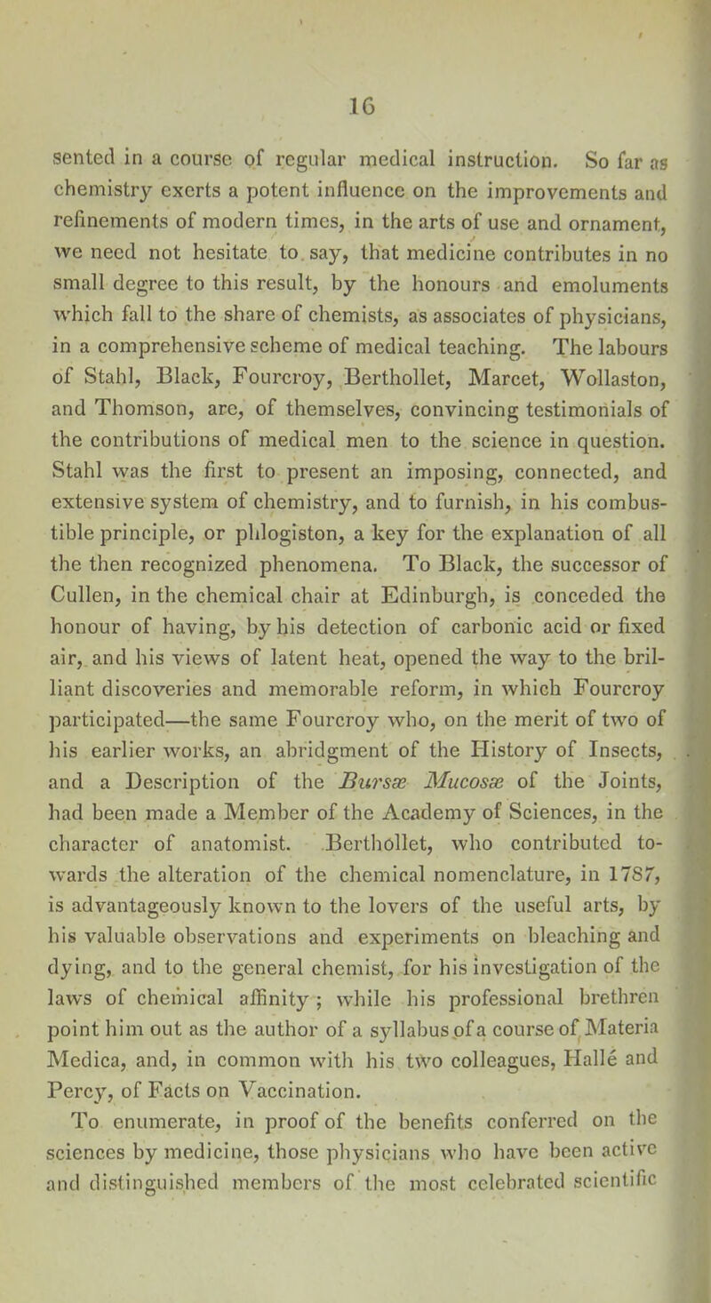 sented in a course of regular medical instruction. So far as chemistry exerts a potent influence on the improvements and refinements of modern times, in the arts of use and ornament, we need not hesitate to say, that medicine contributes in no small degree to this result, by the honours and emoluments which fall to the share of chemists, as associates of physicians, in a comprehensive scheme of medical teaching. The labours of Stahl, Black, Fourcroy, Berthollet, Marcet, Wollaston, and Thomson, are, of themselves, convincing testimonials of the contributions of medical men to the science in question. Stahl was the first to present an imposing, connected, and extensive system of chemistry, and to furnish, in his combus- tible principle, or phlogiston, a key for the explanation of all the then recognized phenomena. To Black, the successor of Cullen, in the chemical chair at Edinburgh, is conceded the honour of having, by his detection of carbonic acid or fixed air, and his views of latent heat, opened the way to the bril- liant discoveries and memorable reform, in which Fourcroy participated—the same Fourcroy who, on the merit of two of his earlier works, an abridgment of the History of Insects, and a Description of the Bursae Mucosae of the Joints, had been made a Member of the Academy of Sciences, in the character of anatomist. Berthollet, who contributed to- wards the alteration of the chemical nomenclature, in 1787, is advantageously known to the lovers of the useful arts, by bis valuable observations and experiments on bleaching and dying, and to the general chemist, for his investigation of the laws of chemical affinity ; while bis professional brethren point him out as the author of a syllabus of a course of Materia Medica, and, in common with his two colleagues, Halle and Percy, of Facts on Vaccination. To enumerate, in proof of the benefits conferred on the sciences by medicine, those physicians who have been active and distinguished members of the most celebrated scientific