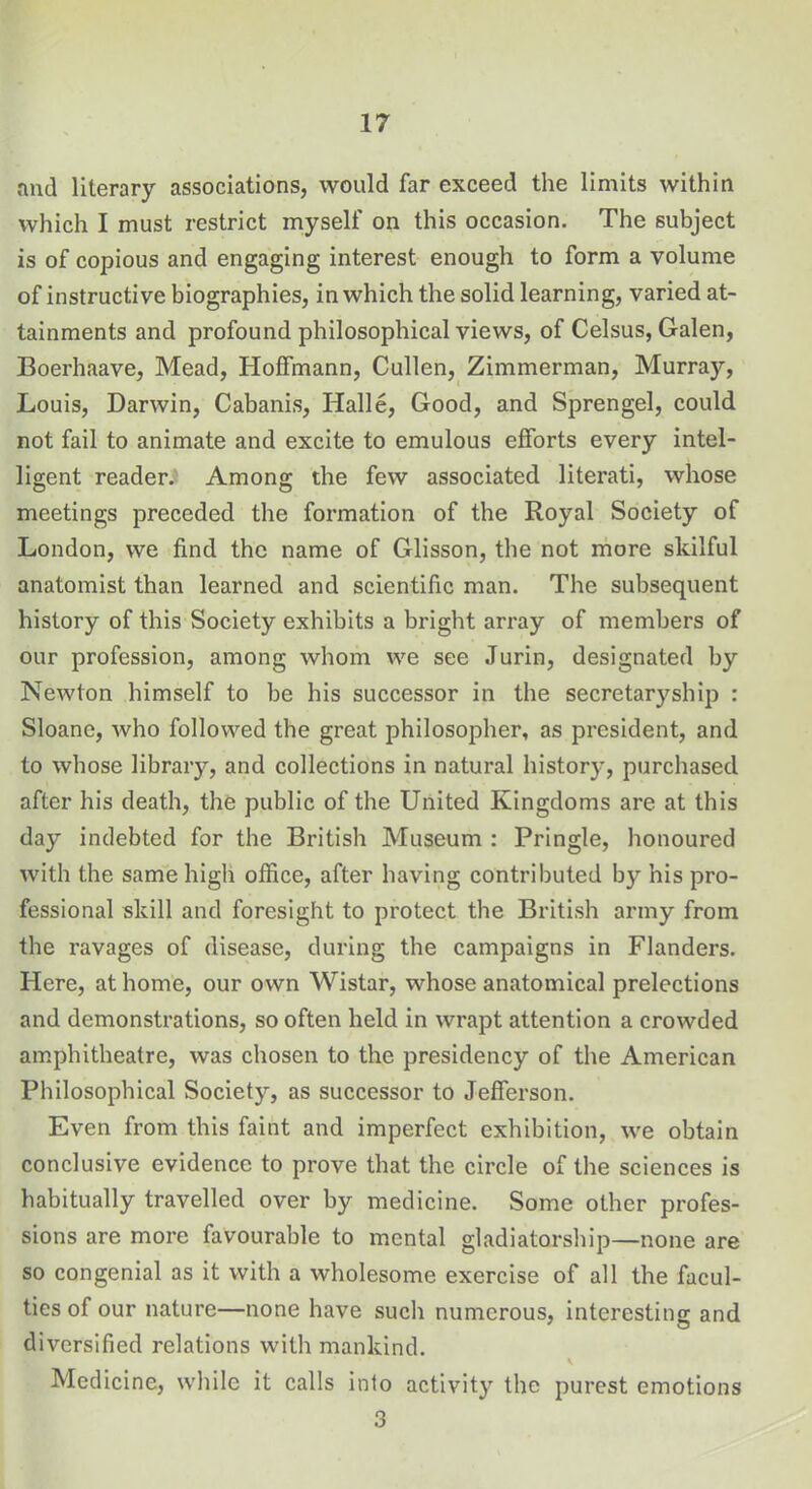 and literary associations, would far exceed the limits within which I must restrict myself on this occasion. The subject is of copious and engaging interest enough to form a volume of instructive biographies, in which the solid learning, varied at- tainments and profound philosophical views, of Celsus, Galen, Boerhaave, Mead, Hoffmann, Cullen, Zimmerman, Murray, Louis, Darwin, Cabanis, Halle, Good, and Sprengel, could not fail to animate and excite to emulous efforts every intel- ligent reader. Among the few associated literati, whose meetings preceded the formation of the Royal Society of London, we find the name of Glisson, the not more skilful anatomist than learned and scientific man. The subsequent history of this Society exhibits a bright array of members of our profession, among whom we see Jurin, designated by Newton himself to be his successor in the secretaryship : Sloane, who followed the great philosopher, as president, and to whose library, and collections in natural history, purchased after his death, the public of the United Kingdoms are at this day indebted for the British Museum : Pringle, honoured with the same high office, after having contributed by his pro- fessional skill and foresight to protect the British army from the ravages of disease, during the campaigns in Flanders. Here, at home, our own Wistar, whose anatomical prelections and demonstrations, so often held in wrapt attention a crowded amphitheatre, was chosen to the presidency of the American Philosophical Society, as successor to Jefferson. Even from this faint and imperfect exhibition, we obtain conclusive evidence to prove that the circle of the sciences is habitually travelled over by medicine. Some other profes- sions are more favourable to mental gladiatorship—none are so congenial as it with a wholesome exercise of all the facul- ties of our nature—none have such numerous, interesting and diversified relations with mankind. Medicine, while it calls into activity the purest emotions 3