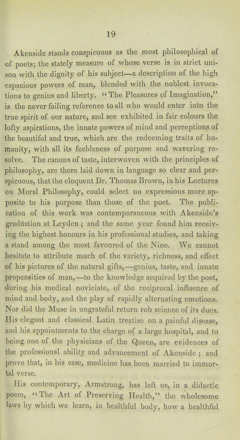 Akenside stands conspicuous as the most philosophical of of poets; the stately measure of whose verse is in strict uni- son with the dignity of his subject—a description of the high capacious powers of man, blended with the noblest invoca- tions to genius and liberty. “ The Pleasures of Imagination,” is the never failing reference to all who would enter into the true spirit of our nature, and see exhibited in fair colours the lofty aspirations, the innate powers of mind and perceptions of the beautiful and true, which are the redeeming traits of hu- manity, with all its feebleness of purpose and wavering re- solve. The canons of taste, interwoven with the principles of philosophy, are there laid down in language so clear and per- spicuous, that the eloquent Dr. Thomas Brown, in his Lectures on Moral Philosdphy, could select no expressions more ap- posite to his purpose than those of the poet. The publi- cation of this work was contemporaneous with Akenside’s graduation at Leyden ; and the same year found him receiv- ing the highest honours in his professional studies, and taking a stand among the most favoured of the Nine. We cannot hesitate to attribute much of the variety, richness, and effect of his pictures of the natural gifts,—genius, taste, and innate propensities of man,—to the knowledge acquired by the poet, during his medical noviciate, of the reciprocal influence of mind and body, and the play of rapidly alternating emotions. Nor did the Muse in ungrateful return rob science of its dues. His elegant and classical Latin treatise on a painful disease, and his appointments to the charge of a large hospital, and to being one of the physicians of the Queen, are evidences of the professional ability and advancement of Akenside ; and prove that, in his case, medicine has been married to immor- tal verse. Ilis contemporary, Armstrong, has left us, in a didactic poem, u The Art of Preserving Health,” the wholesome laws by which we learn, in healthful body, how a healthful
