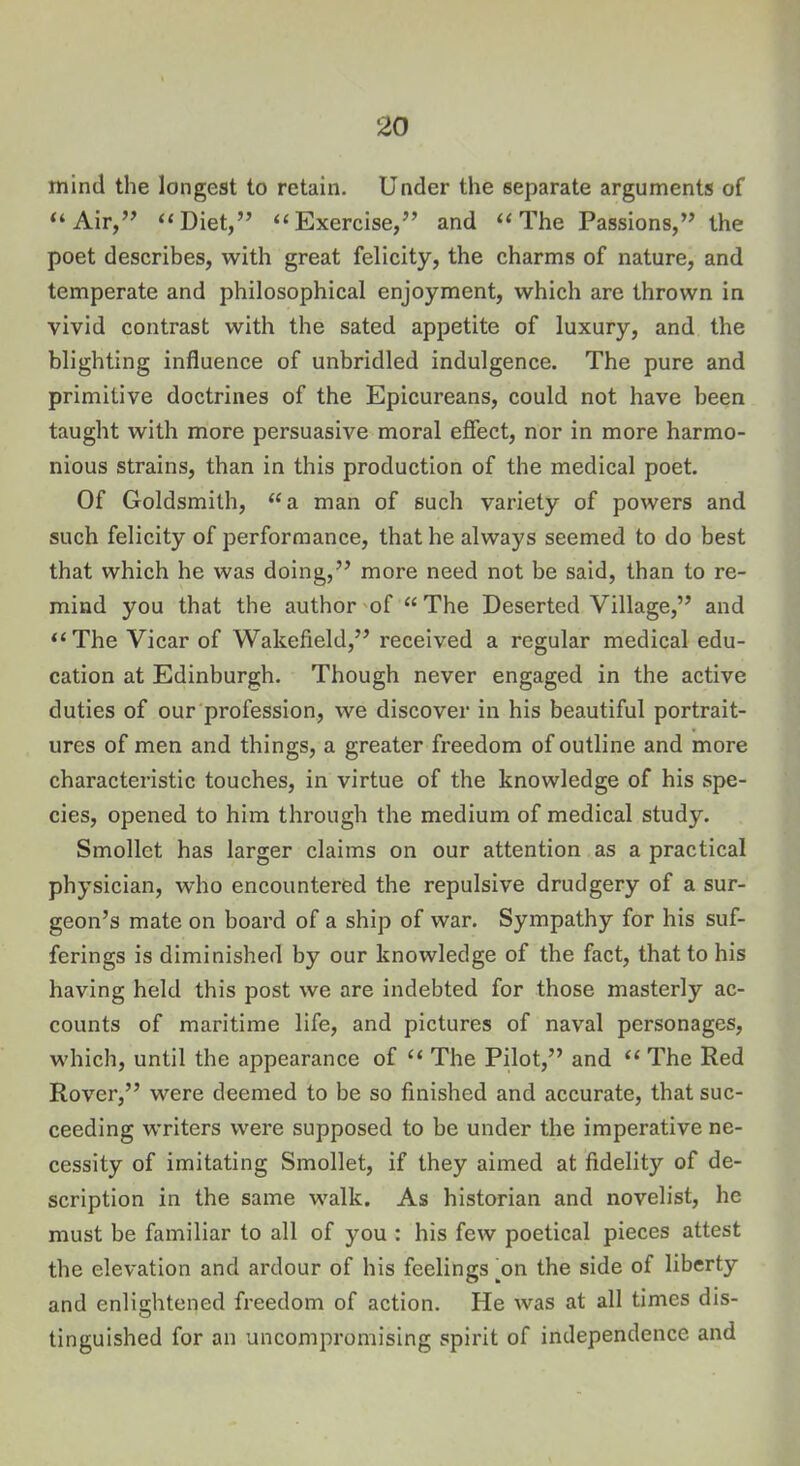 mind the longest to retain. Under the separate arguments of “Air,” “Diet,” “Exercise,” and “The Passions,” the poet describes, with great felicity, the charms of nature, and temperate and philosophical enjoyment, which are thrown in vivid contrast with the sated appetite of luxury, and the blighting influence of unbridled indulgence. The pure and primitive doctrines of the Epicureans, could not have been taught with more persuasive moral effect, nor in more harmo- nious strains, than in this production of the medical poet Of Goldsmith, “a man of such variety of powers and such felicity of performance, that he always seemed to do best that which he was doing,” more need not be said, than to re- mind you that the author of “ The Deserted Village,” and “The Vicar of Wakefield,” received a regular medical edu- cation at Edinburgh. Though never engaged in the active duties of our profession, we discover in his beautiful portrait- ures of men and things, a greater freedom of outline and more characteristic touches, in virtue of the knowledge of his spe- cies, opened to him through the medium of medical study. Smollet has larger claims on our attention as a practical physician, who encountered the repulsive drudgery of a sur- geon’s mate on board of a ship of war. Sympathy for his suf- ferings is diminished by our knowledge of the fact, that to his having held this post we are indebted for those masterly ac- counts of maritime life, and pictures of naval personages, which, until the appearance of “ The Pilot,” and “ The Red Rover,” were deemed to be so finished and accurate, that suc- ceeding writers were supposed to be under the imperative ne- cessity of imitating Smollet, if they aimed at fidelity of de- scription in the same walk. As historian and novelist, he must be familiar to all of you : his few poetical pieces attest the elevation and ardour of his feelings ^on the side of liberty and enlightened freedom of action. He was at all times dis- tinguished for an uncompromising spirit of independence and