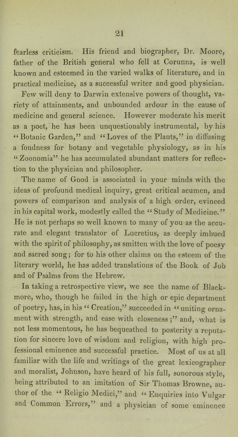 fearless criticism. His friend and biographer, Dr. Moore, father of the British general who fell at Corunna, is well known and esteemed in the varied walks of literature, and in practical medicine, as a successful writer and good physician. Few will deny to Darwin extensive powers of thought, va- riety of attainments, and unbounded ardour in the cause of medicine and general science. However moderate his merit as a poet, he has been unquestionably instrumental, by his “Botanic Garden,” and “Loves of the Plants,” in diffusing a fondness for botany and vegetable physiology, as in his “ Zoonomia” he has accumulated abundant matters for reflec- tion to the physician and philosopher. The name of Good is associated in your minds with the ideas of profound medical inquiry, great critical acumen, and powers of comparison and analysis of a high order, evinced in his capital work, modestly called the “ Study of Medicine.” He is not perhaps so well known to many of you as the accu- rate and elegant translator of Lucretius, as deeply imbued with the spirit of philosophy, as smitten with the love of poesy and sacred song; for to his other claims on the esteem of the literary world, he has added translations of the Book of Job and of Psalms from the Hebrew. In taking a retrospective view, we see the name of Black- more, who, though he failed in the high or epic department of poetry, has, in his “ Creation,” succeeded in “ uniting orna- ment with strength, and ease with closeness ;” and, what is not less momentous, he has bequeathed to posterity a reputa- tion for sincere love of wisdom and religion, with high pro- fessional eminence and successful practice. Most of us at all familiar with the life and writings of the great lexicographer and moralist, Johnson, have heard of his full, sonorous style, being attributed to an imitation of Sir Thomas Browne, au- thor of the “ Rcligio Medici,” and “ Enquiries into Vulgar and Common Errors,” and a physician of some eminence