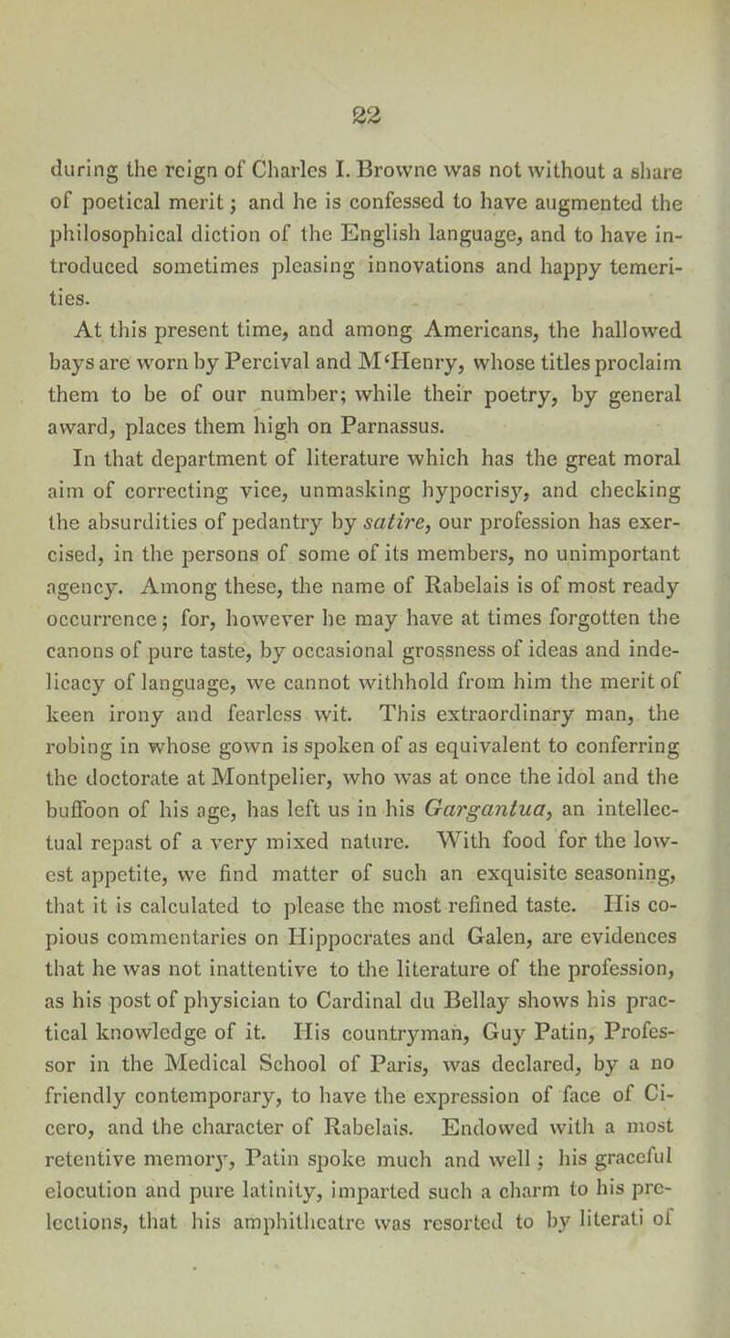 during the reign of Charles I. Browne was not without a share of poetical merit; and he is confessed to have augmented the philosophical diction of the English language, and to have in- troduced sometimes pleasing innovations and happy temeri- ties. At this present time, and among Americans, the hallowed bays are worn by Percival and McHenry, whose titles proclaim them to be of our number; while their poetry, by general award, places them high on Parnassus. In that department of literature which has the great moral aim of correcting vice, unmasking hypocrisy, and checking the absurdities of pedantry by satire, our profession has exer- cised, in the persons of some of its members, no unimportant agency. Among these, the name of Rabelais is of most ready occurrence; for, however he may have at times forgotten the canons of pure taste, by occasional grossness of ideas and inde- licacy of language, we cannot withhold from him the merit of keen irony and fearless wit. This extraordinary man, the robing in whose gown is spoken of as equivalent to conferring the doctorate at Montpelier, who was at once the idol and the buffoon of his age, has left us in his Gargantua, an intellec- tual repast of a very mixed nature. With food for the low- est appetite, we find matter of such an exquisite seasoning, that it is calculated to please the most refined taste. His co- pious commentaries on Hippocrates and Galen, are evidences that he was not inattentive to the literature of the profession, as his post of physician to Cardinal du Bellay shows his prac- tical knowledge of it. His countryman, Guy Patin, Profes- sor in the Medical School of Paris, was declared, by a no friendly contemporary, to have the expression of face of Ci- cero, and the character of Rabelais. Endowed with a most retentive memoiy, Patin spoke much and well; his graceful elocution and pure latinity, imparted such a charm to his pre- lections, that his amphitheatre was resorted to by literati oi