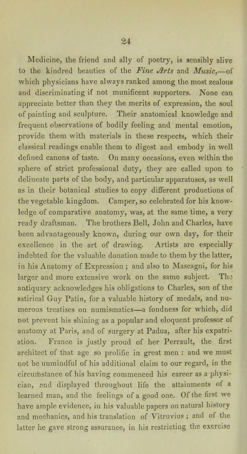 Medicine, the friend and ally of poetry, is sensibly alive to the kindred beauties of the Fine Arts and Music,—of which physicians have always ranked among the most zealous and discriminating if not munificent supporters. None can appreciate better than they the merits of expression, the soul of painting and sculpture. Their anatomical knowledge and frequent observations of bodily feeling and mental emotion, provide them with materials in these respects, which their classical readings enable them to digest and embody in well defined canons of taste. On many occasions, even within the sphere of strict professional duty, they are called upon to delineate parts of the body, and particular apparatuses, as well as in their botanical studies to copy different productions of the vegetable kingdom. Camper, so celebrated for his know- ledge of comparative anatomy, was, at the same time, a very ready draftsman. The brothers Bell, John and Charles, have been advantageously known, during our own day, for their excellence in the art of drawing. Artists are especially indebted for the valuable donation made to them by the latter, in his Anatomy of Expression ; and also to Mascagni, for his larger and more extensive work on the same subject. The antiquary acknowledges his obligations to Charles, son of the satirical Guy Patin, for a valuable history of medals, and nu- merous treatises on numismatics—a fondness for which, did not prevent his shining as a popular and eloquent professor of anatomy at Paris, and of surgery at Padua, after his expatri- ation. France is justly proud of her Perrault, the first architect of that age so prolific in great men : and we must not be unmindful of his additional claim to our regard, in the circumstance of his having commenced his career as a physi- cian, and displayed throughout life the attainments of a learned man, and the feelings of a good one. Of the first we have ample evidence, in his valuable papers on natural history and mechanics, and his translation of Vitruvius ; and of the latter he gave strong assurance, in his restricting the exercise