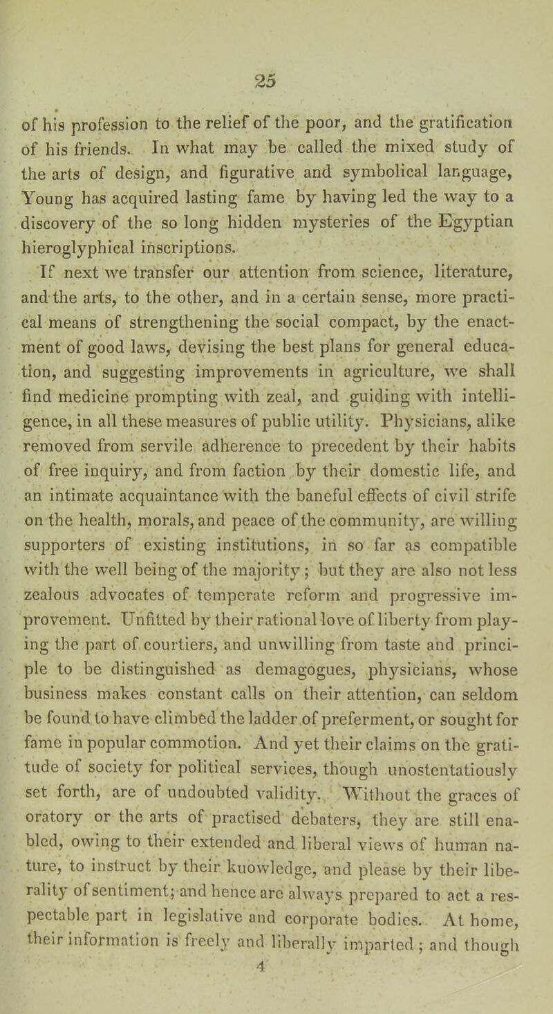 • ■ • , of his profession to the relief of the poor, and the gratification of his friends. In what may be called the mixed study of the arts of design, and figurative and symbolical language, Young has acquired lasting fame by having led the way to a discovery of the so long hidden mysteries of the Egyptian hieroglyphical inscriptions. If next we transfer our attention from science, literature, and the arts, to the other, and in a certain sense, more practi- cal means of strengthening the social compact, by the enact- ment of good laws, devising the best plans for general educa- tion, and suggesting improvements in agriculture, we shall find medicine prompting with zeal, and guiding with intelli- gence, in all these measures of public utility7-- Physicians, alike removed from servile adherence to precedent by their habits of free inquiry, and from faction by their domestic life, and an intimate acquaintance with the baneful effects of civil strife on the health, morals, and peace of the community, are willing supporters of existing institutions, in so far as compatible with the well being of the majority ; but they are also not less zealous advocates of temperate reform and progressive im- provement. Unfitted by their rational love of liberty from play- ing the part of courtiers, and unwilling from taste and princi- ple to be distinguished as demagogues, physicians, whose business makes constant calls on their attention, can seldom be found to have climbed the ladder of preferment, or sought for fame in popular commotion. And yet their claims on the grati- tude of society for political services, though unostentatiously set forth, are of undoubted validity. Without the graces of oratory or the arts of practised debaters, they are still ena- bled, owing to their extended and liberal views of human na- ture, to instruct by their kuowledge, and please by their libe- rality of sentiment; and hence are always prepared to act a res- pectable part in legislative and corporate bodies. At home, their information is freely and liberally imparted; and though 4