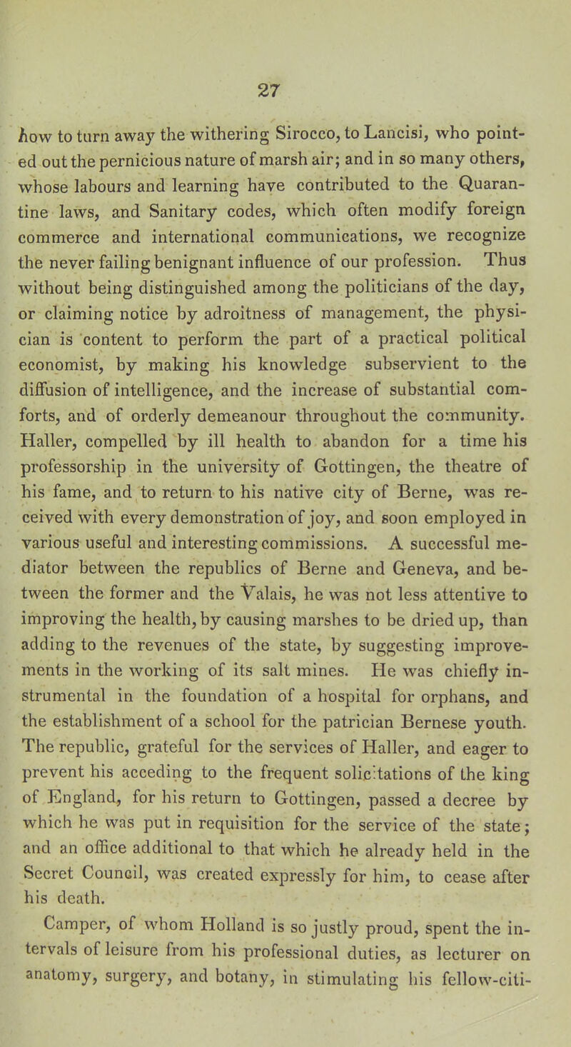 how to turn away the withering Sirocco, to Lancisi, who point- ed out the pernicious nature of marsh air; and in so many others, whose labours and learning have contributed to the Quaran- tine laws, and Sanitary codes, which often modify foreign commerce and international communications, we recognize the never failing benignant influence of our profession. Thus without being distinguished among the politicians of the day, or claiming notice by adroitness of management, the physi- cian is content to perform the part of a practical political economist, by making his knowledge subservient to the diffusion of intelligence, and the increase of substantial com- forts, and of orderly demeanour throughout the community. Haller, compelled by ill health to abandon for a time his professorship in the university of Gottingen, the theatre of his fame, and to return to his native city of Berne, was re- ceived with every demonstration of joy, and soon employed in various useful and interesting commissions. A successful me- diator between the republics of Berne and Geneva, and be- tween the former and the Valais, he was not less attentive to improving the health, by causing marshes to be dried up, than adding to the revenues of the state, by suggesting improve- ments in the working of its salt mines. He was chiefly in- strumental in the foundation of a hospital for orphans, and the establishment of a school for the patrician Bernese youth. The republic, grateful for the services of Haller, and eager to prevent his acceding to the frequent solicitations of the king of England, for his return to Gottingen, passed a decree by which he was put in requisition for the service of the state; and an office additional to that which he already held in the Secret Council, was created expressly for him, to cease after his death. Camper, of whom Holland is so justly proud, spent the in- tervals of leisure from his professional duties, as lecturer on anatomy, surgery, and botany, in stimulating his fellow-citi-