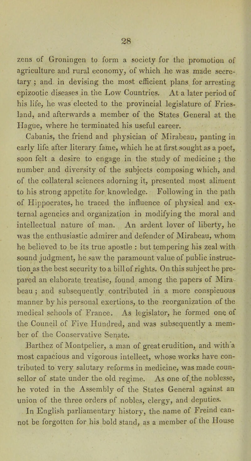 zens of Groningen to form a society for the promotion of agriculture and rural economy, of which he was made secre- tary ; and in devising the most efficient plans for arresting epizootic diseases in the Low Countries. At a later period of his life, he was elected to the provincial legislature of Fries- land, and afterwards a member of the States General at the Hague, where he terminated his useful career. Cabanis, the friend and physician of Mirabeau, panting in early life after literary fame, which he at first sought as a poet, soon felt a desire to engage in the study of medicine ; the number and diversity of the subjects composing which, and of the collateral sciences adorning it, presented most aliment to his strong appetite for knowledge. Following in the path of Hippocrates, he traced the influence of physical and ex- ternal agencies and organization in modifying the moral and intellectual nature of man. An ardent lover of liberty, he was the enthusiastic admirer and defender of Mirabeau, whom he believed to be its true apostle : but tempering his zeal with sound judgment, he saw the paramount value of public instruc- tion's the best security to a bill of rights. On this subject he pre- pared an elaborate treatise, found among the papers of Mira- beau ; and subsequently contributed in a more conspicuous manner by his personal exertions, to the reorganization of the medical schools of France. As legislator, he formed one of the Council of Five Hundred, and was subsequently a mem- ber of the Conservative Senate. Barthez of Montpelier, a man of great erudition, and with a most capacious and vigorous intellect, whose works have con- tributed to very salutary reforms in medicine, was made coun- sellor of state under the old regime. As one of the noblesse, he voted in the Assembly of the States General against an union of the three orders of nobles, clergy, and deputies. In English parliamentary history, the name of Freind can- not be forgotten for his bold stand, as a member of the House