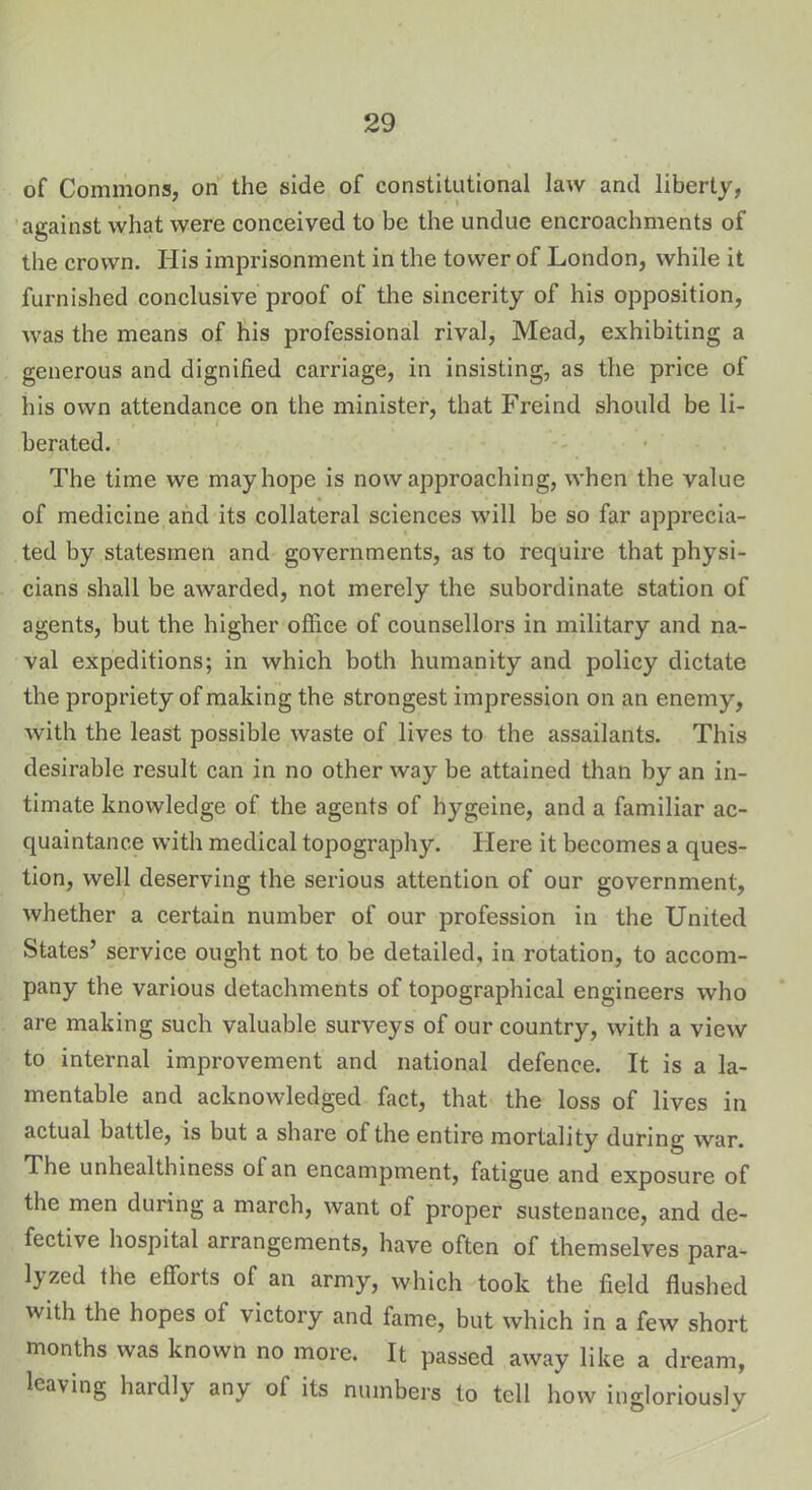 of Commons, on the side of constitutional law and liberty, against what were conceived to be the undue encroachments of the crown. His imprisonment in the tower of London, while it furnished conclusive proof of the sincerity of his opposition, was the means of his professional rival, Mead, exhibiting a generous and dignified carriage, in insisting, as the price of his own attendance on the minister, that Freind should be li- berated. The time we may hope is now approaching, when the value of medicine and its collateral sciences will be so far apprecia- ted by statesmen and governments, as to require that physi- cians shall be awarded, not merely the subordinate station of agents, but the higher office of counsellors in military and na- val expeditions; in which both humanity and policy dictate the propriety of making the strongest impression on an enemy, with the least possible waste of lives to the assailants. This desirable result can in no other way be attained than by an in- timate knowledge of the agents of hygeine, and a familiar ac- quaintance with medical topography. Plere it becomes a ques- tion, well deserving the serious attention of our government, whether a certain number of our profession in the United States’ service ought not to be detailed, in rotation, to accom- pany the various detachments of topographical engineers who are making such valuable surveys of our country, with a view to internal improvement and national defence. It is a la- mentable and acknowledged fact, that the loss of lives in actual battle, is but a share of the entire mortality during war. The unhealthiness of an encampment, fatigue and exposure of the men during a march, want of proper sustenance, and de- fective hospital arrangements, have often of themselves para- 1} zed the efforts of an army, which took the field flushed with the hopes of victory and fame, but which in a few short months was known no more. It passed away like a dream, leaving hardly any of its numbers to tell how ingloriously