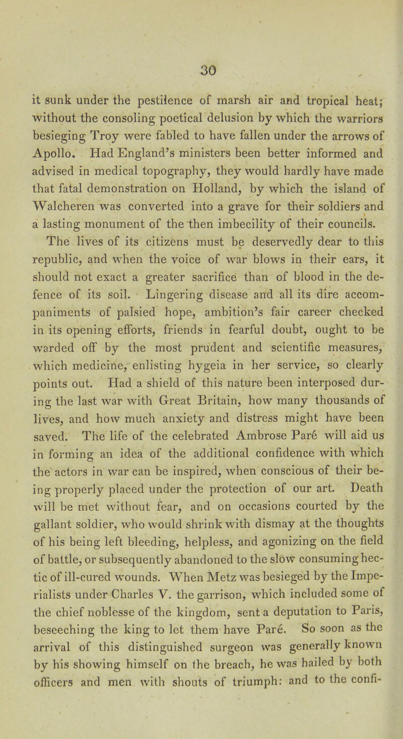 it sunk under the pestilence of marsh air and tropical heat; without the consoling poetical delusion by which the warriors besieging Troy were fabled to have fallen under the arrows of Apollo. Had England’s ministers been better informed and advised in medical topography, they would hardly have made that fatal demonstration on Holland, by which the island of Walcheren was converted into a grave for their soldiers and a lasting monument of the then imbecility of their councils. The lives of its citizens must be deservedly dear to this republic, and when the voice of war blows in their ears, it should not exact a greater sacrifice than of blood in the de- fence of its soil. Lingering disease and all its dire accom- paniments of palsied hope, ambition’s fair career checked in its opening efforts, friends in fearful doubt, ought to be warded off by the most prudent and scientific measures, which medicine, enlisting hygeia in her service, so clearly points out. Had a shield of this nature been interposed dur- ing the last war with Great Britain, how many thousands of lives, and how much anxiety and distress might have been saved. The life of the celebrated Ambrose Pare will aid us in forming an idea of the additional confidence with which the actors in war can be inspired, when conscious of their be- ing properly placed under the protection of our art. Death will be met without fear, and on occasions courted by the gallant soldier, who would shrink with dismay at the thoughts of his being left bleeding, helpless, and agonizing on the field of battle, or subsequently abandoned to the slow consuming hec- tic of ill-cured wounds. When Metz was besieged by the Impe- rialists under Charles V. the garrison, which included some of the chief noblesse of the kingdom, sent a deputation to Paris, beseeching the king to let them have Pare. So soon as the arrival of this distinguished surgeon was generally known by his showing himself on the breach, he was hailed by both officers and men with shouts of triumph: and to the confi*