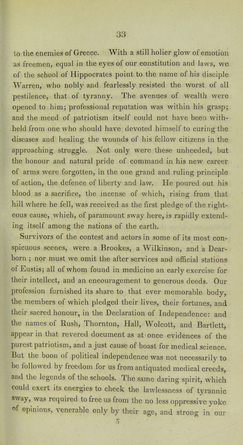 to the enemies of Greece. With a still holier glow of emotion as freemen, equal in the eyes of our constitution and lasvs, we of the school of Hippocrates point to the name of his disciple Warren, who nobly and fearlessly resisted the worst of all pestilence, that of tyranny. The avenues of wealth were opened to him; professional reputation was within his grasp; and the meed of patriotism itself could not have been with- held from one who should have devoted himself to curing the diseases and healing the wounds of his fellow citizens in the approaching struggle. Not only were these unheeded, but the honour and natural pride of command in his new career of arms were forgotten, in the one grand and ruling principle of action, the defence of liberty and law. He poured out his blood as a sacrifice, the incense of which, rising from that hill where he fell, was received as the first pledge of the right- eous cause, which, of paramount sway here, is rapidly extend- ing itself among the nations of the earth. Survivors of the contest and actors in some of its most con- spicuous scenes, were a Brookes, a Wilkinson, and a Dear- born ; nor must we omit the after services and official stations of Eustis; all of whom found in medicine an early exercise for their intellect, and an encouragement to generous deeds. Our profession furnished its share to that ever memorable body, the members of which pledged their lives, their fortunes, and their sacred honour, in the Declaration of Independence: and the names of Rush, Thornton, Hall, Wolcott, and Bartlett, appear in that revered document as at once evidences of the purest patriotism, and a just cause of boast for medical science. But the boon of political independence was not necessarily to be followed by freedom for us from antiquated medical creeds, and the legends of the schools. The same daring spirit, which could exert its energies to check the lawlessness of tyrannic sway, was required to free us from the no less oppressive yoke °f opinions, ^ enerable only by their age, and strong in our