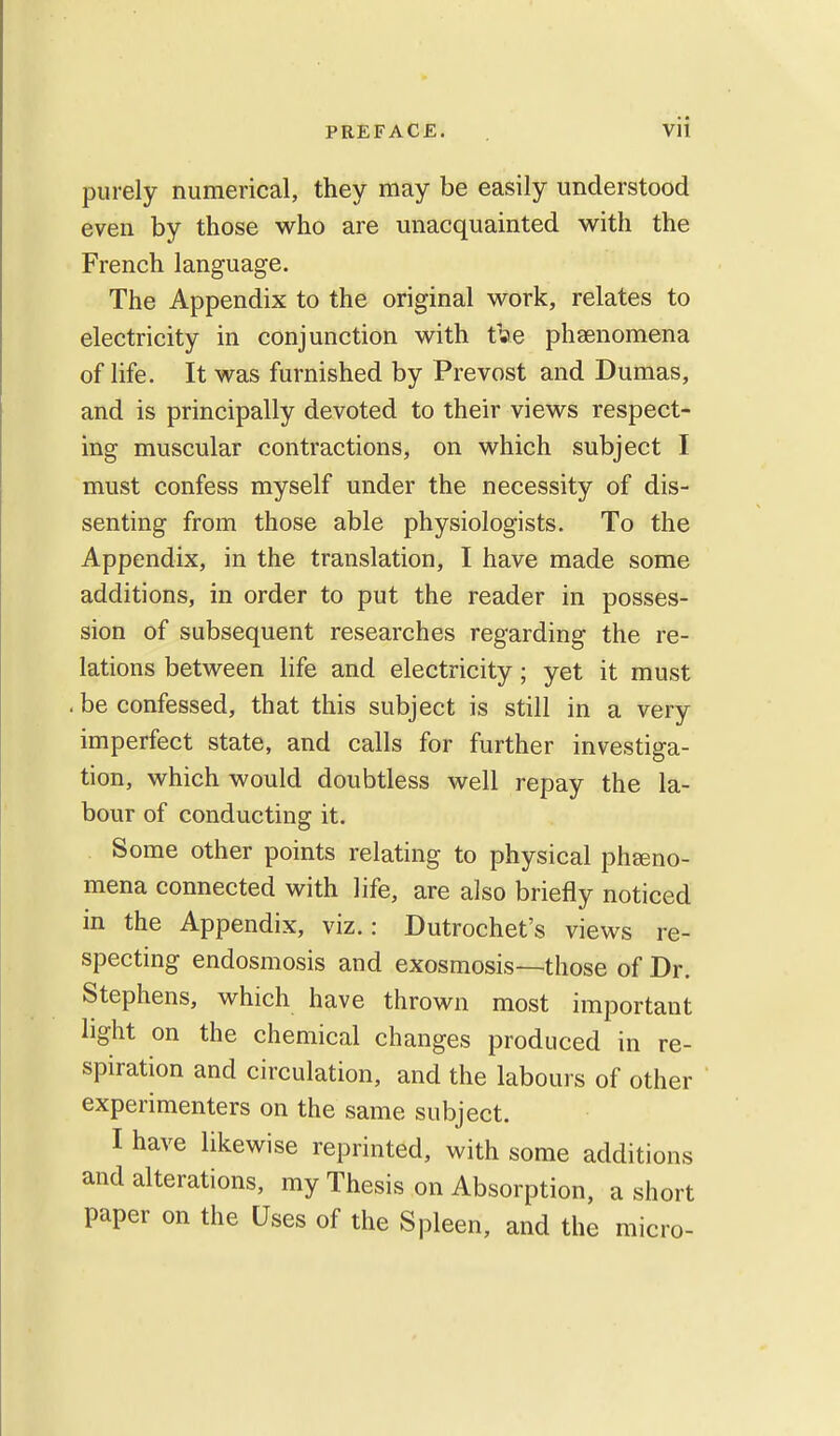 purely numerical, they may be easily understood even by those who are unacquainted with the French language. The Appendix to the original work, relates to electricity in conjunction with t»e phenomena of life. It was furnished by Prevost and Dumas, and is principally devoted to their views respect- ing muscular contractions, on which subject I must confess myself under the necessity of dis- senting from those able physiologists. To the Appendix, in the translation, I have made some additions, in order to put the reader in posses- sion of subsequent researches regarding the re- lations between life and electricity; yet it must , be confessed, that this subject is still in a very imperfect state, and calls for further investiga- tion, which would doubtless well repay the la- bour of conducting it. Some other points relating to physical pheno- mena connected with life, are also briefly noticed in the Appendix, viz.: Dutrochet's views re- specting endosmosis and exosmosis—those of Dr. Stephens, which have thrown most important light on the chemical changes produced in re- spiration and circulation, and the labours of other experimenters on the same subject. I have likewise reprinted, with some additions and alterations, my Thesis on Absorption, a short paper on the Uses of the Spleen, and the micro-