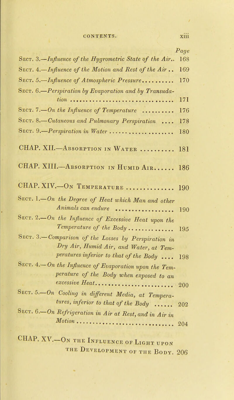 Page Sect. 3.—Influence of the Hygrometric State of the Air.. 168 Sect. 4.—Influence of the Motion and Rest of the Air .. 169 Sect. 5.—Influence of Atmospheric Pressure 170 Sect. 6.—Perspiration by Evaporation and by Transuda- tion 171 Sect. 7.—On the Influence of Temperature 176 Sect. 8.— Cutaneous and Pulmonary Perspiration .... 178 Sect. 9.—Perspiration in Water 180 CHAP. XII.—Absorption in Water 181 CHAP. XIII.—Absorption in Humid Air 186 CHAP. XIV.—On Temperature 190 Sect. 1.—Ore the Degree of Heat which Man and other Animals can endure 190 Sect. 2—On the Influence of Excessive Heat upon the Temperature of the Body 195 Sect. 3.— Comparison of the Losses by Perspiration in Dry Air, Humid Air, and Water, at Tem- peratures inferior to that of the Body .... 198 Sect. 4.—On the Influence of Evaporation upon the Tem- perature of the Body when exposed to an excessive Heat 200 Sect. 5.—On Cooling in different Media, at Tempera- tures, inferior to that of the Body 202 Sect. 6.—On Refrigeration in Air at Rest, and in Air in Motion 204 CHAP. XV.—On the Influence of Light upon the Development of the Body. 206