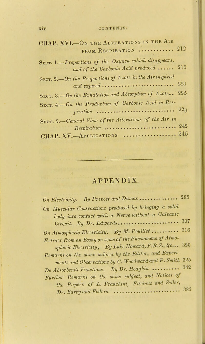 CHAP. XVI.—On the Alterations in the Air from Respiration 212 Sect. 1.—Proportions of the Oxygen which disappears, and of the Carbonic Acid produced 216 Sect. 2.—On the Proportions of Azote in the Air inspired and expired Sect. 3.—On the Exhalation and Absorption of Azote,. 225 Sect. 4— On the Production of Carbonic Acid in Res- piration • ^6 Sect. 5.— General View of the Alterations of the Air in Respiration 1 CHAP. XV.—Applications 245 APPENDIX. On Electricity. By Prevost and Dumas 285 On Muscular Contractions produced by bringing a solid body into contact with a Nerve without a Galvanic Circuit. By Dr. Edwards 307 On Atmospheric Electricity. By M. Pouillet 316 Extract from an Essay on some of the Phenomena ofAtmo- spheric Electricity, By Luke Howard, F.R.S., &>c.. 320 Remarks on the same subject by the Editor, and Experi- ments and Observations by C. Woodward and P. Smith 325 De Absorbendi Functione. By Dr. Hodgkin 342 Further Remarks on the same subject, and Notices of the Papers of L. Franchini, Fiscinus and Seiler, Dr. Barry and Fodera 00,6