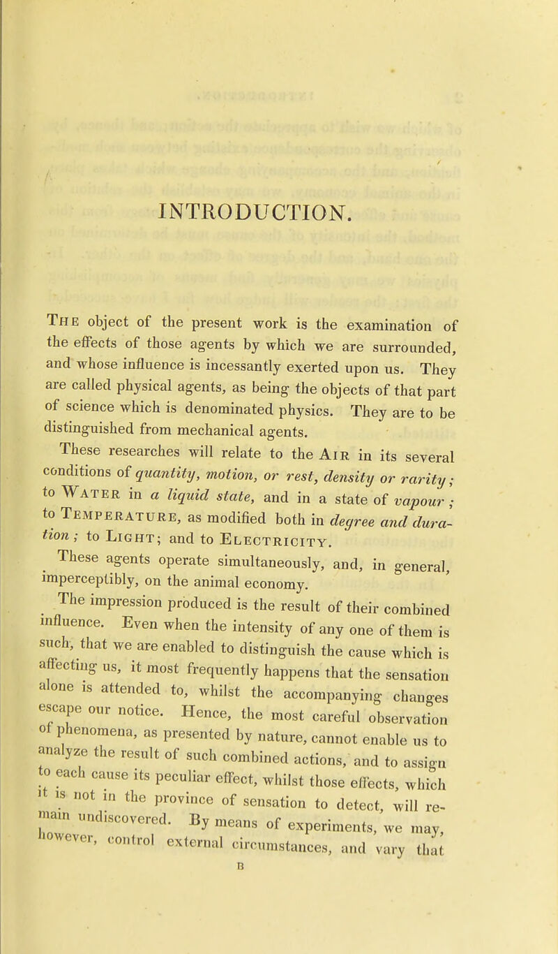 INTRODUCTION. The object of the present work is the examination of the effects of those agents by which we are surrounded, and whose influence is incessantly exerted upon us. They are called physical agents, as being the objects of that part of science which is denominated physics. They are to be distinguished from mechanical agents. These researches will relate to the Air in its several conditions of quantity, motion, or rest, density or rarity; to Water in a liquid state, and in a state of vapour) to Temperature, as modified both in degree and dura- tion; to Light; and to Electricity. . These aSents operate simultaneously, and, in general, imperceptibly, on the animal economy. The impression produced is the result of their combined influence. Even when the intensity of any one of them is such, that we are enabled to distinguish the cause which is affecting us, it most frequently happens that the sensation alone is attended to, whilst the accompanying changes escape our notice. Hence, the most careful observation of phenomena, as presented by nature, cannot enable us to analyze the result of such combined actions, and to assign to each cause its peculiar effect, whilst those effects, which >t is not in the province of sensation to detect, will re- main undiscovered. By means of experiments, we may, however, control external circumstances, and vary that