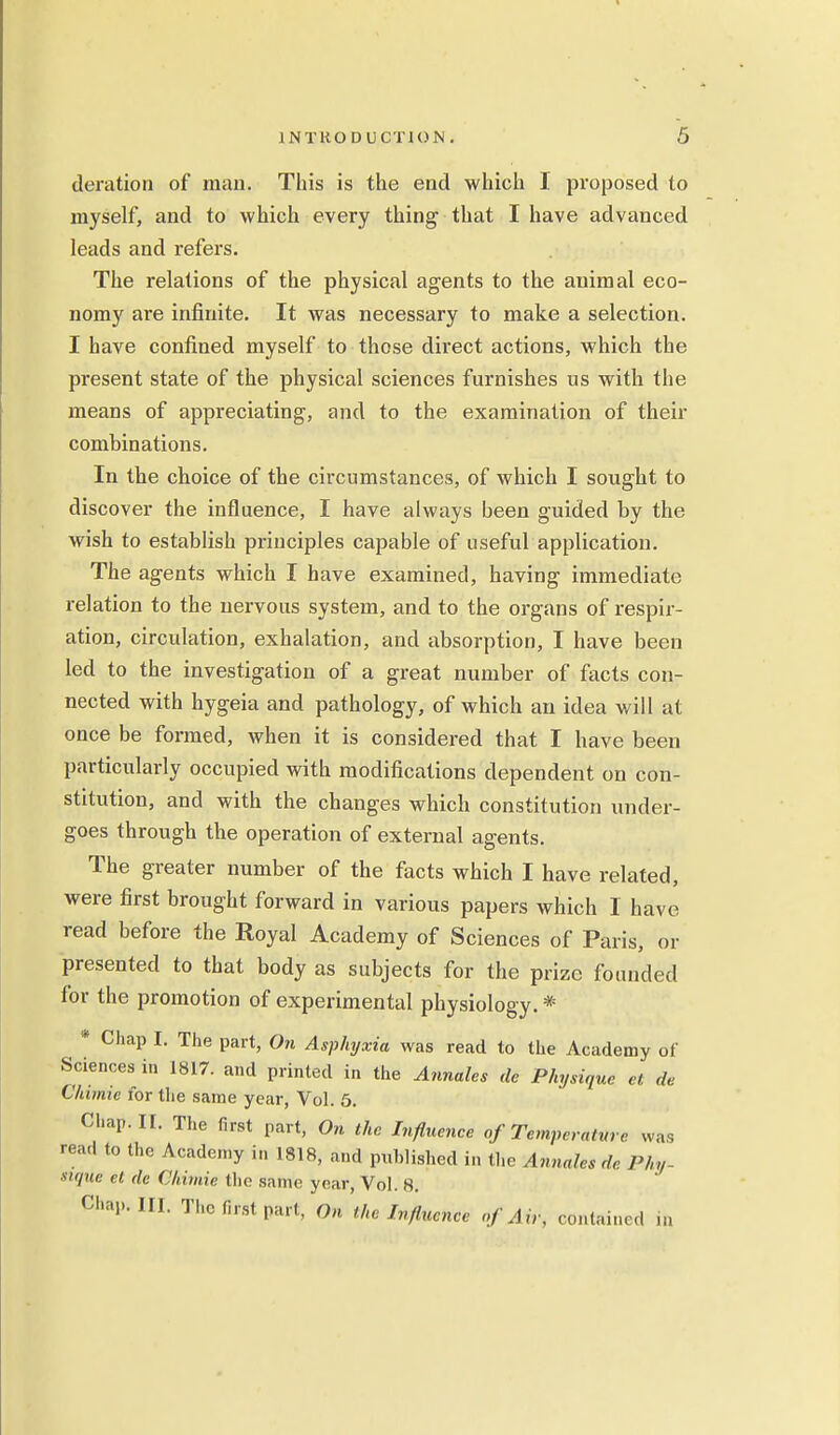 deration of man. This is the end which I proposed to myself, and to which every thing that I have advanced leads and refers. The relations of the physical agents to the animal eco- nomy are infinite. It was necessary to make a selection. I have confined myself to those direct actions, which the present state of the physical sciences furnishes us with the means of appreciating, and to the examination of their combinations. In the choice of the circumstances, of which I sought to discover the influence, I have always been guided by the wish to establish principles capable of useful application. The agents which I have examined, having immediate relation to the nervous system, and to the organs of respir- ation, circulation, exhalation, and absorption, I have been led to the investigation of a great number of facts con- nected with hygeia and pathology, of which an idea will at once be formed, when it is considered that I have been particularly occupied with modifications dependent on con- stitution, and with the changes which constitution under- goes through the operation of external agents. The greater number of the facts which I have related, were first brought forward in various papers which I have read before the Royal Academy of Sciences of Paris, or presented to that body as subjects for the prize founded for the promotion of experimental physiology. * * Chap I. The part, On Asphyxia was read to the Academy of •Sciences in 1817. and printed in the Annates de Physique el de Chimie for the same year, Vol. 5. Chap. II. The first part, On the Influence of Temperature was read to the Academy in 1818, and published in the Annates dr. Phy Sique el de Chimie the same year, Vol. 8. Chap. III. The first part, On the Influence of Air, contained in