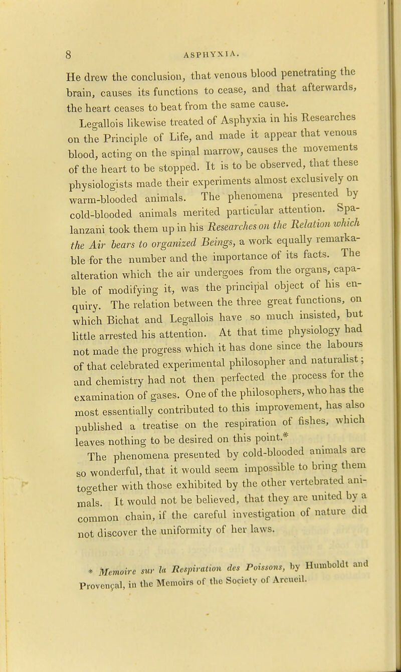 He drew the conclusion, that venous blood penetrating the brain, causes its functions to cease, and that afterwards, the heart ceases to beat from the same cause. Legallois likewise treated of Asphyxia in his Researches on the Principle of Life, and made it appear that venous blood, acting on the spinal marrow, causes the movements of the heart to be stopped. It is to be observed, that these physiologists made their experiments almost exclusively on warm-blooded animals. The phenomena presented by cold-blooded animals merited particular attention. Spa- lanzani took them up in his Researches on the Relation which the Air bears to organized Beings, a work equally remarka- ble for the number and the importance of its facts. The alteration which the air undergoes from the organs, capa- ble of modifying it, was the principal object of his en- quiry. The relation between the three great functions, on which Bichat and Legallois have so much insisted, but little arrested his attention. At that time physiology had not made the progress which it has done since the labours of that celebrated experimental philosopher and naturalist; and chemistry had not then perfected the process for the examination of gases. One of the philosophers, who has the most essentially contributed to this improvement, has also published a treatise on the respiration of fishes, which leaves nothing to be desired on this point* The phenomena presented by cold-blooded animals are so wonderful, that it would seem impossible to bring them together with those exhibited by the other vertebrated ani- mals. It would not be believed, that they are united by a common chain, if the careful investigation of nature did not discover the uniformity of her laws. * Memoire sur la Respiration des Poissons, by Humboldt and Provencal, in the Memoirs of the Society of Arcueil.