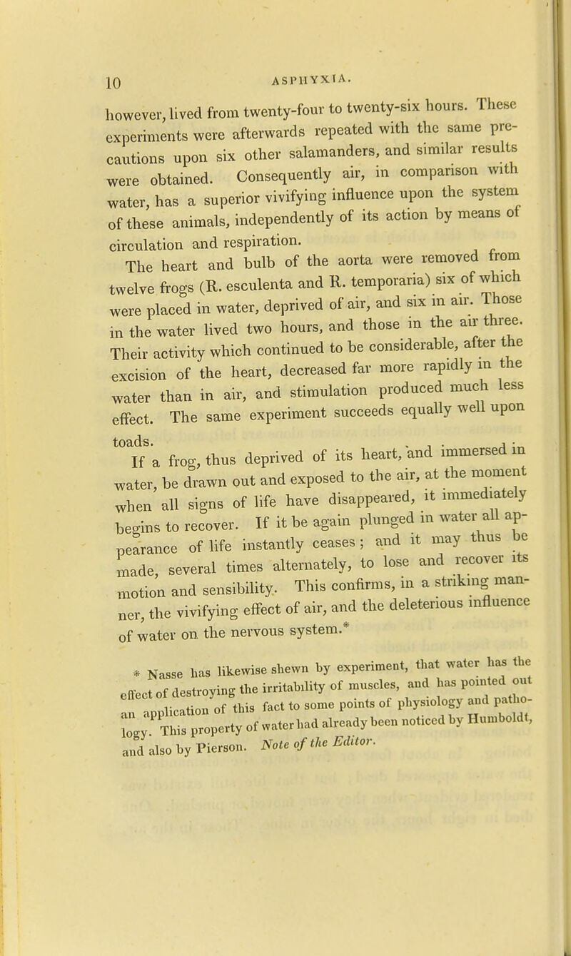 however, lived from twenty-four to twenty-six hours. These experiments were afterwards repeated with the same pre- cautions upon six other salamanders, and similar results were obtained. Consequently air, in comparison with water, has a superior vivifying influence upon the system of these animals, independently of its action by means of circulation and respiration. The heart and bulb of the aorta were removed from twelve frogs (R. esculenta and R. temporaria) six of which were placed in water, deprived of air, and six m air. Those in the water lived two hours, and those in the air three. Their activity which continued to be considerable, after the excision of the heart, decreased far more rapidly in the water than in air, and stimulation produced much less effect. The same experiment succeeds equally well upon ^ita frog, thus deprived of its heart, and immersed in water, be drawn out and exposed to the air, at the moment when all signs of life have disappeared, it immediately begins to recover. If it be again plunged in water all ap- pearance of life instantly ceases; and it may thus be made, several times alternately, to lose and recover its motion and sensibility. This confirms, in a striking man- ner, the vivifying effect of air, and the deleterious influence of water on the nervous system * * Nasse has likewise shewn hy experiment, that water has the effect of destroying the irritability of muscles, and ha. pointed out Nation of this fact to some points of physiology and patho- and also by Pierson. Note of the Editor.