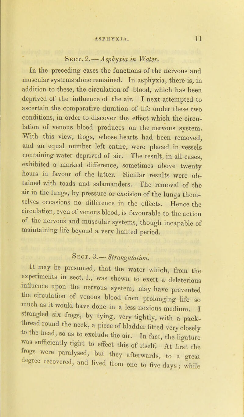 Sect. 2.—Asphyxia in Water. In the preceding cases the functions of the nervous and muscular systems alone remained. In asphyxia, there is, in addition to these, the circulation of blood, which has been deprived of the influence of the air. I next attempted to ascertain the comparative duration of life under these two conditions, in order to discover the effect which the circu- lation of venous blood produces on the nervous system. With this view, frogs, whose hearts had been removed, and an equal number left entire, were placed in vessels containing water deprived of air. The result, in all cases, exhibited a marked difference, sometimes above twenty hours in favour of the latter. Similar results were ob- tained with toads and salamanders. The removal of the air in the lungs, by pressure or excision of the lungs them- selves occasions no difference in the effects. Hence the circulation, even of venous blood, is favourable to the action of the nervous and muscular systems, though incapable of maintaining life beyond a very limited period. Sect. 3. — Strangulation. It may be presumed, that the water which, from the experiments in sect. 1., was shewn to exert a deleterious influence upon the nervous system, may have prevented the circulation of venous blood from prolonging life so much as it would have done in a less noxious medium. I strangled six frogs, by tying, very tightly, with a pack- thread round the neck, a piece of bladder fitted very closely to the head, so as to exclude the air. In fact, the ligature was sufficiently tight to effect this of itself. At first the irogs were paralysed, but they afterwards, to a great degree recovered, and lived from one to five days■ while