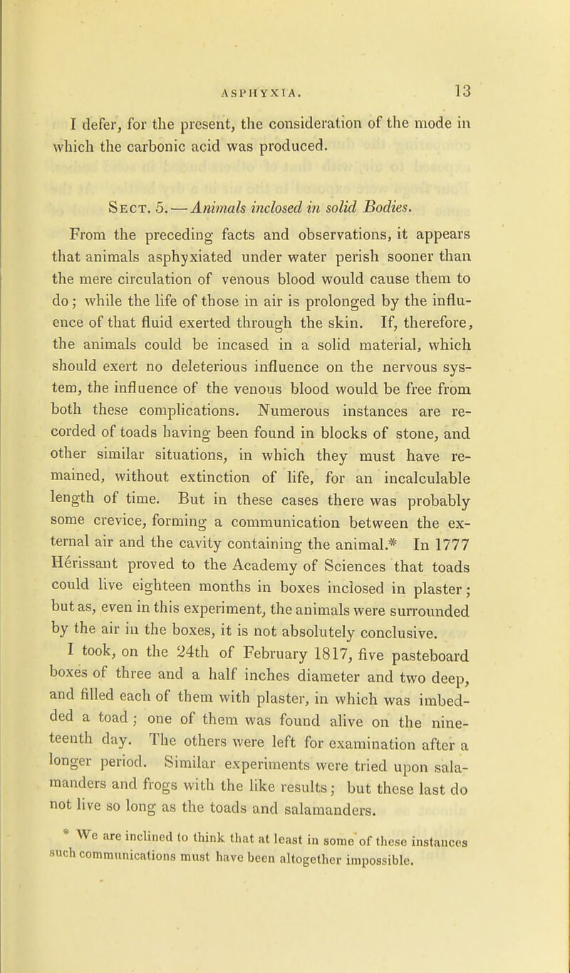 I defer, for the present, the consideration of the mode in which the carbonic acid was produced. Sect. 5.—Animals inclosed in solid Bodies. From the preceding facts and observations, it appears that animals asphyxiated under water perish sooner than the mere circulation of venous blood would cause them to do ; while the life of those in air is prolonged by the influ- ence of that fluid exerted through the skin. If, therefore, the animals could be incased in a solid material, which should exert no deleterious influence on the nervous sys- tem, the influence of the venous blood would be free from both these complications. Numerous instances are re- corded of toads having been found in blocks of stone, and other similar situations, in which they must have re- mained, without extinction of life, for an incalculable length of time. But in these cases there was probably some crevice, forming a communication between the ex- ternal air and the cavity containing the animal.* In 1777 Herissant proved to the Academy of Sciences that toads could live eighteen months in boxes inclosed in plaster; but as, even in this experiment, the animals were surrounded by the air in the boxes, it is not absolutely conclusive. I took, on the 24th of February 1817, five pasteboard boxes of three and a half inches diameter and two deep, and filled each of them with plaster, in which was imbed- ded a toad ; one of them was found alive on the nine- teenth day. The others were left for examination after a longer period. Similar experiments were tried upon sala- manders and frogs with the like results; but these last do not live so long as the toads and salamanders. * We are inclined to think that at least in some'of these instances such communications must have been altogether impossible.