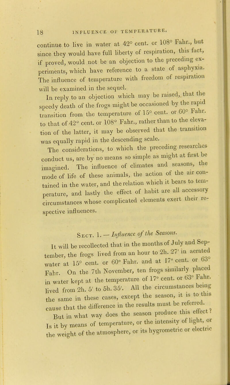 continue to live in water at 42° cent, or 108° Fahr., but since they would have full liberty of respiration, this fact, if proved, would not be an objection to the preceding ex- periments, which have reference to a state of asphyxia. The influence of temperature with freedom of respiration will be examined in the sequel. In reply to an objection which may be raised,, that the speedy death of the frogs might be occasioned by the rapid transition from the temperature of 15° cent, or 60° Fahr. to that of 42° cent, or 108° Fahr., rather than to the eleva- tion of the latter, it may be observed that the transition was equally rapid in the descending scale. The considerations, to which the preceding researches conduct us, are by no means so simple as might at first be imagined. The influence of climates and seasons, the mode of life of these animals, the action of the air con- tained in the water, and the relation which it bears to tem- perature, and lastly the effect of habit are all accessory circumstances whose complicated elements exert their re- spective influences. Sect. 1. — Influence of the Seasons. It will be recollected that in the months of July and Sep- tember, the frogs lived from an hour to 2h. 27' in aerated water at 15° cent, or 60° Fahr. and at 17 cent, or 63 Fahr On the 7th November, ten frogs similarly placed in water kept at the temperature of 17° cent, or 63° Fahr. lived from 2h. 5' to 5h. 35'. All the circumstances being the same in these cases, except the season it is to tins cause that the difference in the results must be referred But in what way does the season produce tins eftect. Is it by means of temperature, or the intensity of light, or the weight of the atmosphere, or its hygrometric or electric