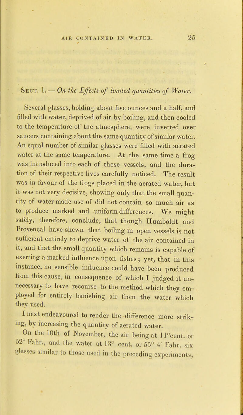 Sect. 1.— On the Effects of limited quantities of Water. Several glasses, holding about five ounces and a half, and filled with water, deprived of air by boiling, and then cooled to the temperature of the atmosphere, were inverted over saucers containing about the same quantity of similar water. An equal number of similar glasses were filled with aerated water at the same temperature. At the same time a frog was introduced into each of these vessels, and the dura- tion of their respective lives carefully noticed. The result was in favour of the frogs placed in the aerated water, but it was not very decisive, showing only that the small quan- tity of water made use of did not contain so much air as to produce marked and uniform differences. We might safely, therefore, conclude, that though Humboldt and Provencal have shewn that boiling in open vessels is not sufficient entirely to deprive water of the air contained in it, and that the small quantity which remains is capable of exerting a marked influence upon fishes; yet, that in this instance, no sensible influence could have been produced from this cause, in consequence of which I judged it un- necessary to have recourse to the method which they em- ployed for entirely banishing air from the water which they used. I next endeavoured to render the difference more strik- ing, by increasing the quantity of aerated water. On the 10th of November, the air being at ll°cent. or o2°Fahr., and the water at 13° cent, or 55° 4' Fahr. six glasses similar to those used in the preceding experiments,