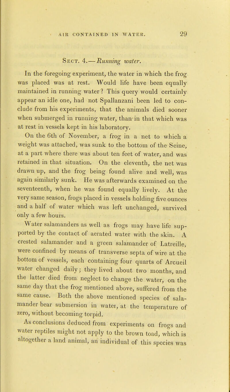 Sect. 4.—Running water. In the foregoing experiment, the water in which the frog was placed was at rest. Would life have been equally maintained in running water ? This query would certainly appear an idle one, had not Spallanzani been led to con- clude from his experiments, that the animals died sooner when submerged in running water, than- in that which was at rest in vessels kept in his laboratory. On the 6th of November, a frog in a net to which a weight was attached, was sunk to the bottom of the Seine, at a part where there was about ten feet of water, and was retained in that situation. On the eleventh, the net was drawn up, and the frog being found alive and well, was again similarly sunk. He was afterwards examined on the seventeenth, when he was found equally lively. At the very same season, frogs placed in vessels holding five ounces and a half of water which was left unchanged, survived only a few hours. Water salamanders as well as frogs may have life sup- ported by the contact of aerated water with the skin. A crested salamander and a green salamander of Latreille, were confined by means of transverse septa of wire at the bottom of vessels, each containing four quarts of Arcueil water changed daily; they lived about two months, and the latter died from neglect to change the water, on the same day that the frog mentioned above, suffered from the same cause. Both the above mentioned species of sala- mander bear submersion in water, at the temperature of zero, without becoming torpid. As conclusions deduced from experiments on frogs and water reptiles might not apply to the brown toad, which is altogether a land animal, an individual of this species was