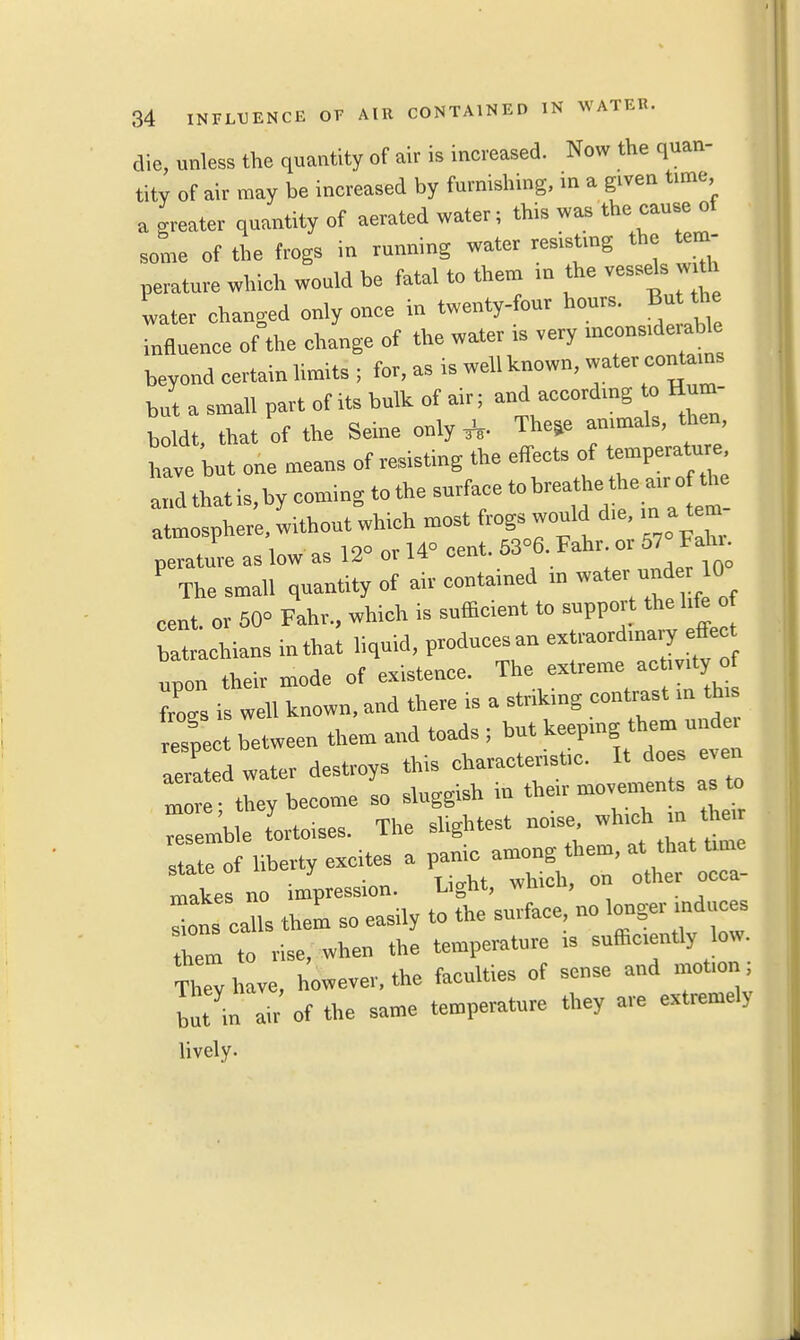 die, unless the quantity of air is increased. Now the quan- tity of air may be increased by furnishing, in a given time a greater quantity of aerated water; this was the cause of some of the frogs in running water resisting the tem- perature which would be fatal to them in the vessels with water changed only once in twenty-four hours. But the influence of the change of the water is very considerable beyond certain limits ; for, as is well known, water contains but a small part of its bulk of air; and accordmg to Hum- boldt, that of the Seine only TheSe animals, then, bave but one menus of resisting the effects of temperature and that is,bycomingtothesurfaeetobreathetheairoftbe atmosphere, without which most frogs would die, in a tem- perature as low as 12° or 14° cent. 53°6 Fahr or 57 Fahr P The small quantity of air contained m water uude* 10 cent, or 50° Fahr., which is sufficient to support the life of bat achians in that liquid, produces au extmord.nary^effe upon their mode of existence. The extreme activity of Ws is well known, and there is a striking contrast in tffis ^pect between them and toads ; but keeping; them a aerated water destroys this characteristic. It does even m they become so sluggish in their movements as to Z mble tortoises. The slightest noise, which m he, i ;of liberty excites a panic among them, at^ that«rum - • T irrht which, on other occa- tnakes no impression. Lignt, wmuu, Ins calls them so easily to the surface no hem to rise, when the temperature is sufficiently low. They have, however, the faculties of sense and motion, but in air of the same temperature they are extremely lively.