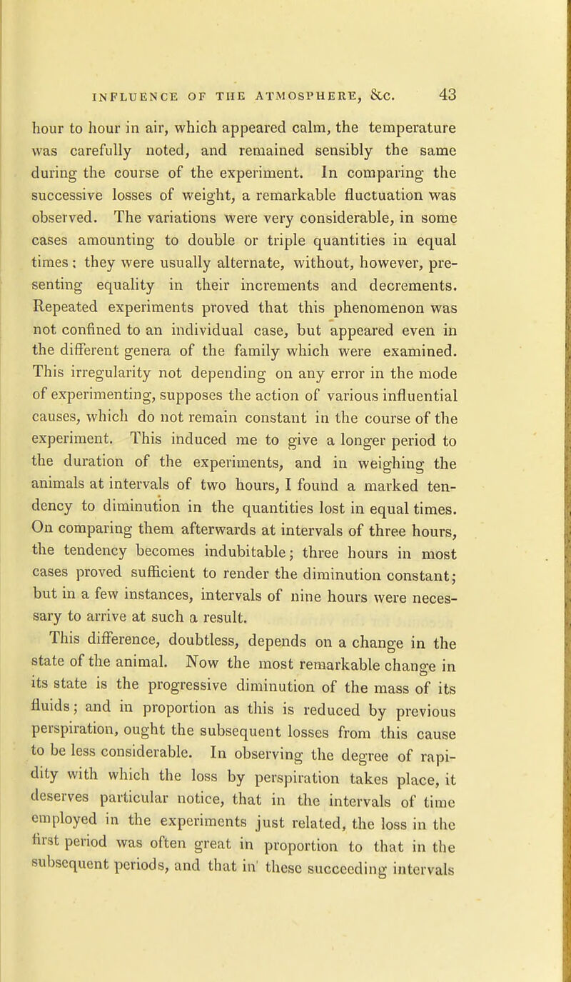 hour to hour in air, which appeared calm, the temperature was carefully noted, and remained sensibly the same during the course of the experiment. In comparing the successive losses of weight, a remarkable fluctuation was observed. The variations were very considerable, in some cases amounting to double or triple quantities in equal times ; they were usually alternate, without, however, pre- senting equality in their increments and decrements. Repeated experiments proved that this phenomenon was not confined to an individual case, but appeared even in the different genera of the family which were examined. This irregularity not depending on any error in the mode of experimenting, supposes the action of various influential causes, which do not remain constant in the course of the experiment. This induced me to give a longer period to the duration of the experiments, and in weighing the animals at intervals of two hours, I found a marked ten- dency to diminution in the quantities lost in equal times. On comparing them afterwards at intervals of three hours, the tendency becomes indubitable; three hours in most cases proved sufficient to render the diminution constant; but in a few instances, intervals of nine hours were neces- sary to arrive at such a result. This difference, doubtless, depends on a change in the state of the animal. Now the most remarkable change in its state is the progressive diminution of the mass of its fluids; and in proportion as this is reduced by previous perspiration, ought the subsequent losses from this cause to be less considerable. In observing the degree of rapi- dity with which the loss by perspiration takes place, it deserves particular notice, that in the intervals of time employed in the experiments just related, the loss in the first period was often great in proportion to that in the subsequent periods, and that in' these succeeding intervals