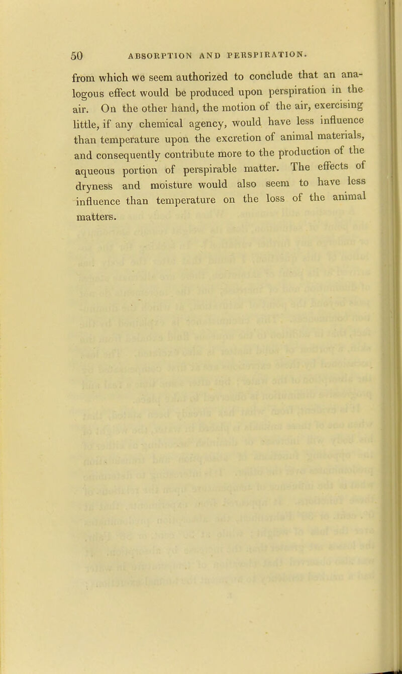 from which we seem authorized to conclude that an ana- logous effect would be produced upon perspiration in the air. On the other hand, the motion of the air, exercising little, if any chemical agency, would have less influence than temperature upon the excretion of animal materials, and consequently contribute more to the production of the aqueous portion of perspirable matter. The effects of dryness and moisture would also seem to have less influence than temperature on the loss of the animal matters.