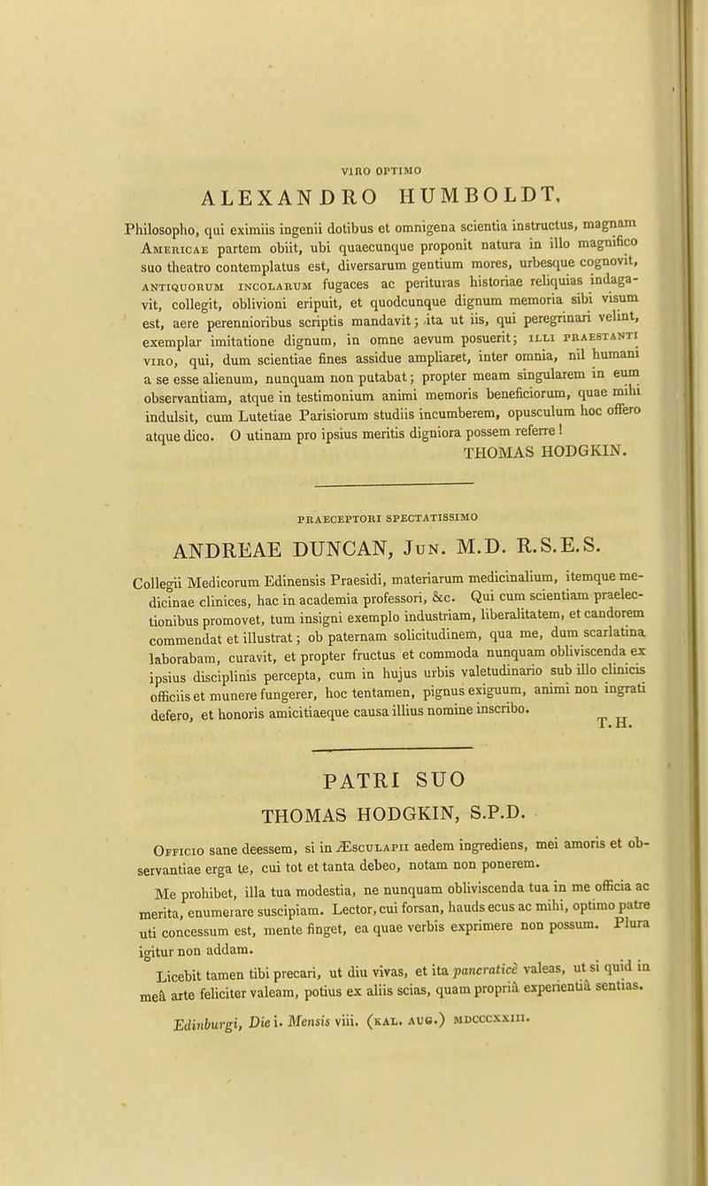 vino oi'timo ALEX AN DRO HUMBOLDT, Philosopho, qui eximiis ingenii dotibus et omnigena scientia instructus, magnam Americae partem obiit, ubi quaecunque proponit natura in illo magmfico suo theatro contemplates est, diversarum gentium mores, urbesque cognovit, ANTiQuonuM incolarum fugaces ac perituras historiae reliquias indaga- vit, collegit, oblivioni eripuit, et quodcunque dignum memoria sibi visum est, aere perennioribus scriptis mandavit; ,ita ut iis, qui peregrinari velint, exemplar imitatione dignum, in omne aevum posuerit; illi praestanti viro, qui, dum scientiae fines assidue ampliaret, inter omnia, nil humani a se esse alienum, nnnquam non putabat; propter meam singularem in eum observantiam, atque in testimonium animi memoris beneficiorum, quae mihi indulsit, cum Lutetiae Parisiorum studiis incumberem, opusculum hoc offero atque dico. 0 utinam pro ipsius meritis digniora possem referre ! THOMAS HODGKIN. PRAECEPTORI SPECTATISSIMO ANDREAE DUNCAN, Jun. M.D. R.S.E.S. Collegii Medicorum Edinensis Praesidi, materiarum medicinalium, itemque me- dicinae clinices, hac in academia professori, &c. Qui cum scientiam praelec- tionibus promovet, turn insigni exemplo industriam, liberalitatem, et candorem commendatetillustrat; ob paternam solicitudinem, qua me, dum scarlatina laborabam, curavit, et propter fructus et commoda nunquam obliviscenda ex ipsius disciplinis percepta, cum in hujus urbis valetudinario sub illo chnicis officiisetmunerefungerer, hoc tentamen, pignus exiguum, animi non ingrati defero, et honoris amicitiaeque causa illius nomine mscnbo. 1 • XI • PATRI SUO THOMAS HODGKIN, S.P.D. Officio sane deessem, si in jEsculapii aedem ingrediens, mei amoris et ob- servance erga le, cui tot et tanta debeo, notam non ponerem. Me pvohibet, ilia tua modestia, ne nunquam obliviscenda tua in me officia ac merita, enumerare suscipiam. Lector, cui forsan, bauds ecus ac mihi, optimo patre uti concessum est, mente finget, ea quae verbis exprimere non possum. Plura igitur non addam. Licebit tamen tibi precari, ut diu vivas, et ita pancratice valeas, ut si quid in mea arte feliciter valeam, potius ex aliis scias, quam propria expenentia sentias. Edinburgh Die i. Mensis viii. (kal. aug.) mdcccxxiii.