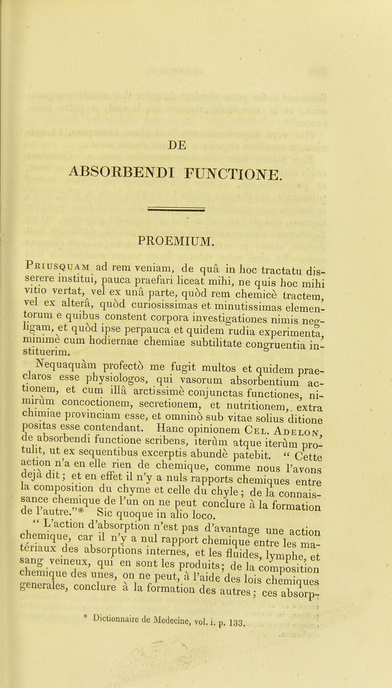 DE ABSORBENDI FUNCTIONE. PROEMIUM. Priusquam ad rem veniam, de qua in hoc tractatu dis- serere mstitui, pauca praefari liceat mihi, ne quis hoc mihi vitio vertat, vel ex una parte, quod rem chemice tractem vei ex altera, quod cunosissimas et minutissimas elemen- torurn e quibus constent corpora investigationes nimis neg- hgam, et quod ipse perpauca et quidem rudia experiment! mimme cum hodiernae chemiae subtilitate conoruentia in' stituenm. ° Nequaquam profecto me fugit multos et quidem prae- claros esse physiologos, qui vasorum absorbentium ac- tionem, et cum ill& arctissime conjunctas functiones ni- mirum concoctionem, secretionem, et nutritionem, extra cnimiae provinciam esse, et omnind sub vitae solius ditione positas esse contendant. Hanc opinionem Cel. Adelon de absorbendi functione scribens, iterum atque iterum pro- tulit, ut ex sequentibus excerptis abunde patebit.  Cette action n'a en elle rien de chemique, comme nous l'avons deja cut; et en effet il n'y a nuls rapports chemiques entre la composition du chyme et celle du chyle; de la connais- deni'aute^Uesf,e ^ ^ COndure 4 la forma^n ae 1 autre. * feic quoque in alio loco.  L'action d'absorption n'est pas d'avantage une action chemique, car il n'y a nul rapport chemique^ntre les ma- tenaux des absorptions internes, et les fluides, lvmphe et sang veineux, qui en sont les produits; de la cornEion chemique des unes, on ne pent,'a Paide'des loi chem£es generales, conclure >* la formation des autres; ces aTsoqT- * Dictionnaire dc Medecinc, vol. i. p. 133.
