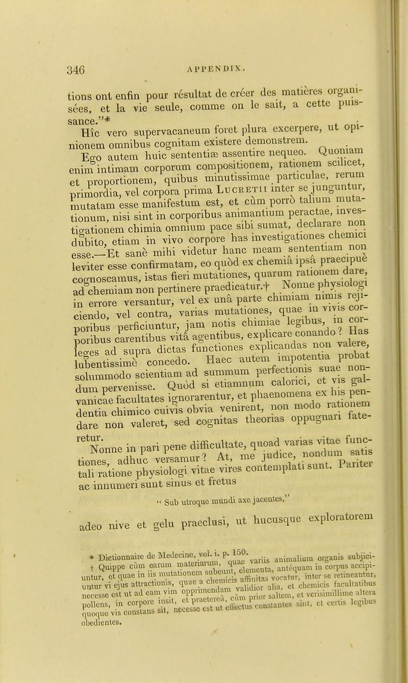 tions ont enfin pour resuUat de creer des matures organi- ses, et la vie seule, comme on le sait, a cette puis- SD.11C6 Hie vero supervacaneum foret plura excerpere, ut opi- nionem omnibus cognitam existere demonstrem. Eso autem huic sentential assentire nequeo. Quomam enim intimam corporutn compositionem, rationem scilicet, et pvoportionem, quibus minutissimae particulae, rerum primordia, vel corpora prima Luceetii inter se junguntur, Eatam esse manifestum est, et cum porro tahum muter tionum, nisi sint in corporibus ammantmm peractae, inves- t o-ationem chimia omnium pace sibi sumat, declarare non dubilo etiam in vivo corpore has investigation** chemici esse-Et sane mihi videtur hanc meam sententiam non evtr esse confirmatam, eo quod ex chemia connoscamus, istas fieri mutationes, quarum rationem dare, Semiam non pertinere praedicatur.f Nonne physiologi fn e Tore versantur, vel ex una parte chimiam nhms red- dendo, vel contra, varias mutationes, quae in vivis co - poribu perficiuntur, jam notis chimiae legibus m coi- 1 Jarentibus vita agentibus, exp hcare^c-ando? Has leo-es ad supra dictas functiones explicandas non valere ubentissim? concede. Haec autem impotentia probat soliummodo scientiam ad summum perfection* suae aon- durpervenisse. Quod si etiamnum calonci, et vis gal- SdJKatateB ignorarentur, et phenomena ex his pen- dentia chimico cuivis obvia venirent, non modo rationem dare non valeret, sed cognitas theorias oppugnan fate- Nonne in pari pene ^^^^^ tfa tiones adhuc versamuv? At, me judice, non i San. physiologi vitae ,ires contemplat, suat. Panter ac innumeri sunt smus et fretus  Sub utroque mundi axe jacentes, adeo nive et gelu praeclusi, ut hucusquc exploratorem » DictionnahedeRIedecinc. vol. i.p. lSO. animalium organis subjici- t Qu.ppe cum earum '^tenarul1' J^'^ antlHPam in corpus accipi- unlur, eumae in iis ™«^«.3^3CB?Cft inter so retineantur, untur vi ejus attraction.*, quae a ch«.s «m g facuj|atlbus necesse est ut ad earn vm opp^ntonjjte Jj^ ^muli^e altera obedienlcs.