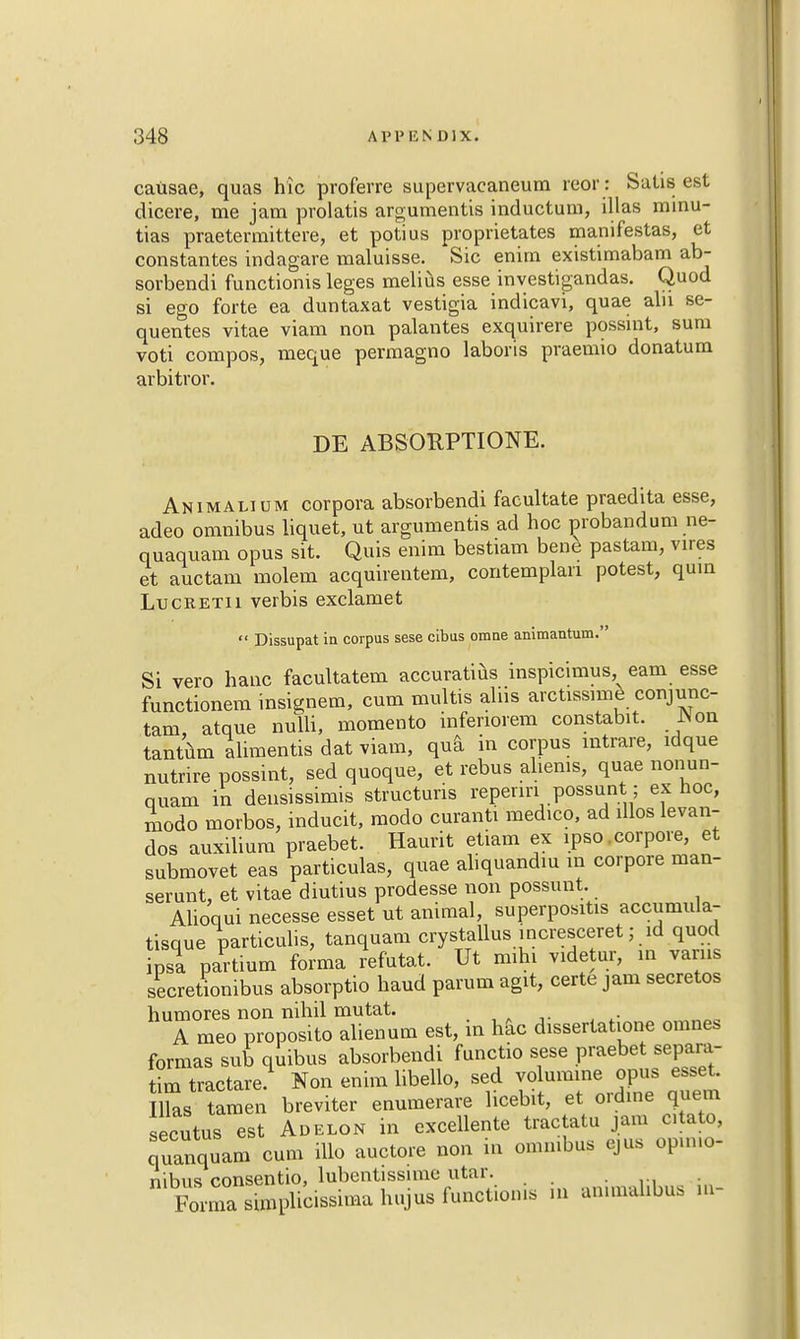 causae, quas hie proferre supervacaneum reor: Sails est dicere, me jam prolatis argumentis inductum, illas minu- tias praetermittere, et potius proprietates manifestas, et constantes indagare maluisse. Sic enim existimabam ab- sorbendi functionis leges melius esse investigandas. Quod si ego forte ea duntaxat vestigia indicavi, quae alu se- quentes vitae viam non palantes exquirere possint, sum voti compos, meque permagno laboris praemio donatum arbitror. DE ABSORPTIONE. Animalium corpora absorbendi facultate praedita esse, adeo omnibus liquet, ut argumentis ad hoc proband urn ne- quaquam opus sit. Quis enim bestiam bene pastam, vires et auctam molem acquirentem, contemplari potest, quin Lucketii verbis exclamet  Dissupat in corpus sese cibus omne animantum. Si vero hanc facultatem accuratius inspicimus earn esse functionem insignem, cum multis aliis arctissime conjunc- tam atque nulli, momento infenorem constabit. JNon tantum alimentis dat viam, qua in corpus intrare, idque nutrire possint, sed quoque, et rebus ahenis, quae nonun- quam in densissimis structuris reperm possunt; ex hoc, modo morbos, inducit, modo curanti medico, ad illos levan- dos auxilium praebet. Haurit etiam ex ipso .corpora, et submovet eas particulas, quae aliquandiu in corpore man- serunt, et vitae diutius prodesse non possunt. Alioqui necesse esset ut animal, superpositis accumula- tisque particulis, tanquam crystallus incresceret; id quod ipsa partium forma refutat. Ut mihi videtur, in varus secretionibus absorptio haud parum agit, certe jam secretos humores non nihil mutat. A meo proposito alienum est, in hac dissertatione omnes formas sud qmbus absorbendi functio sese praebet separa- tim tractare. Non enim libello, sed volumine opus esset. Iks tamen breviter enumerare licebit, et ordtne quem secutus est Adelon in excellente tractatu jam c.tato, quanquam cum illo auctore non in omnibus ejus opimo- nibus consentio, lubentissime utar. Forma sunplicissnna hujus functionis m ammahbus m-