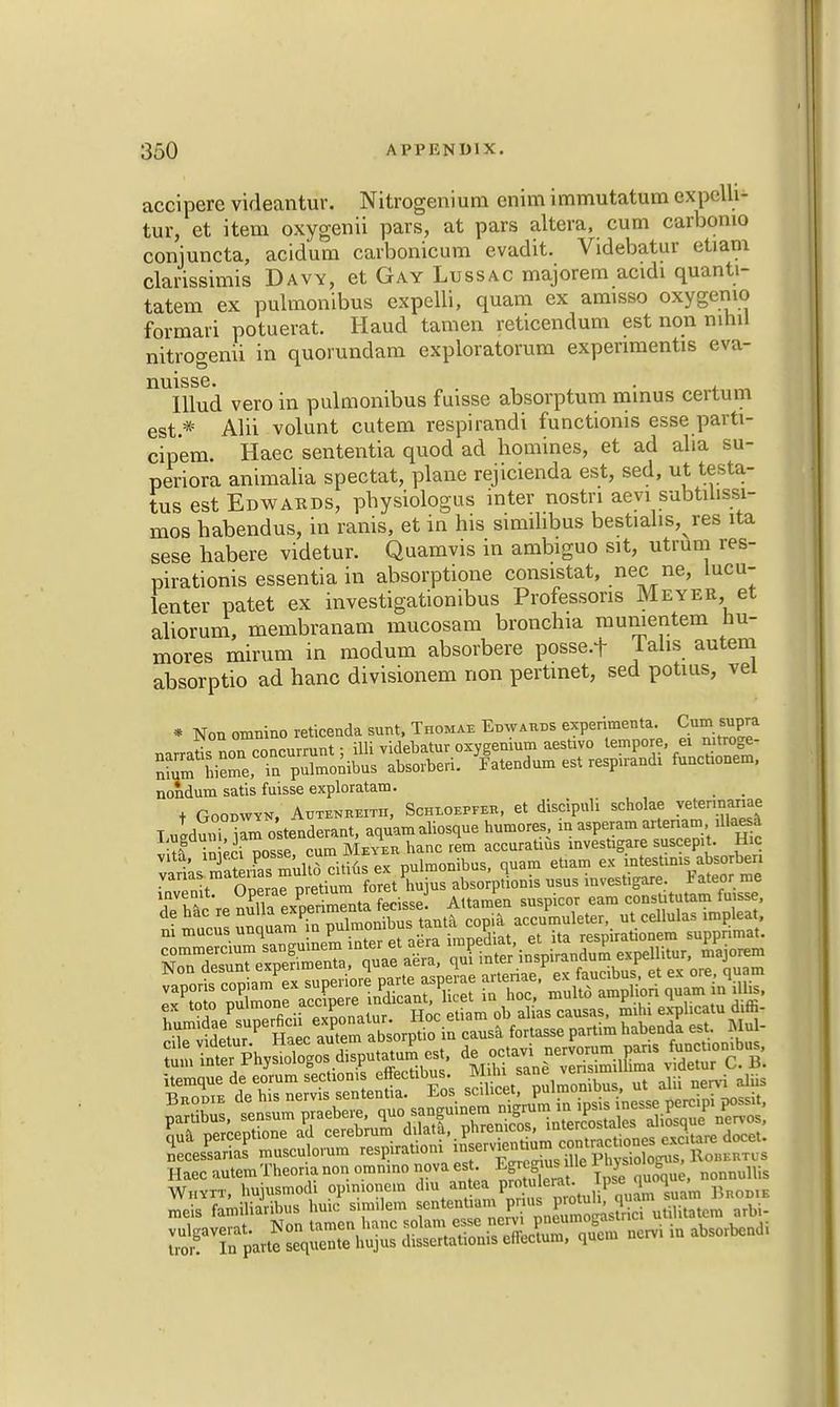 accipere videantur. Nitrogenium enim immutatum expelli* tur, et item oxygenii pars, at pars altera, cum carbomo coniuncta, acid'um carbonicum evadit. Videbatur etiam clarissimis Davy, et Gay Lussac majorem acidi quanti- tatem ex pulmonibus expelli, quam ex amisso oxygemo formari potuerat. Haud tamen reticendum est non nihil nitrogenii in quorundam exploratorum expenmentis eva- nuisse. . Illud vero in pulmonibus fuisse absorptum minus certum est.* Alii volunt cutem respirandi functionis esse parti- cip'em. Haec sententia quod ad homines, et ad alia su- perior animalia spectat, plane rejicienda est, sed, ut testa- tus est Edwards, pbysiologus inter nostn aevi subtilissi- mos babendus, in ranis, et in his simihbus bestialis, res ita sese habere videtur. Quamvis in ambiguo sit, utrum res- pirationis essentia in absorptione consistat, nec ne, lucu- lenter patet ex investigationibus Professons Meyer, et aliorum, membranam mucosam bronchia mumentem nu- mores mirum in modum absorbere posse-t Talis autem absorptio ad hanc divisionem non pertmet, sed potius, vei * Non omnino reticenda sunt, Thomae Edwards experiments Cum supra narraris non concurmnt; illi videbatur oxygenium aesUvo tempore ei mtroge- nium hieme in pulmonibus absorberi. Fatendum est resp.randt functronem, nondum satis fuisse exploratam. _ t Goqdwy*, Autenreitii, Schloepfer , et discipuli scholae vetennanae Hemqued, eo.u„.M.on» effecobus. ™> ^ ne„. ,„„ mei« familurilm. huiu .imitem sentenl». p us y'.lici uliltalcm utt